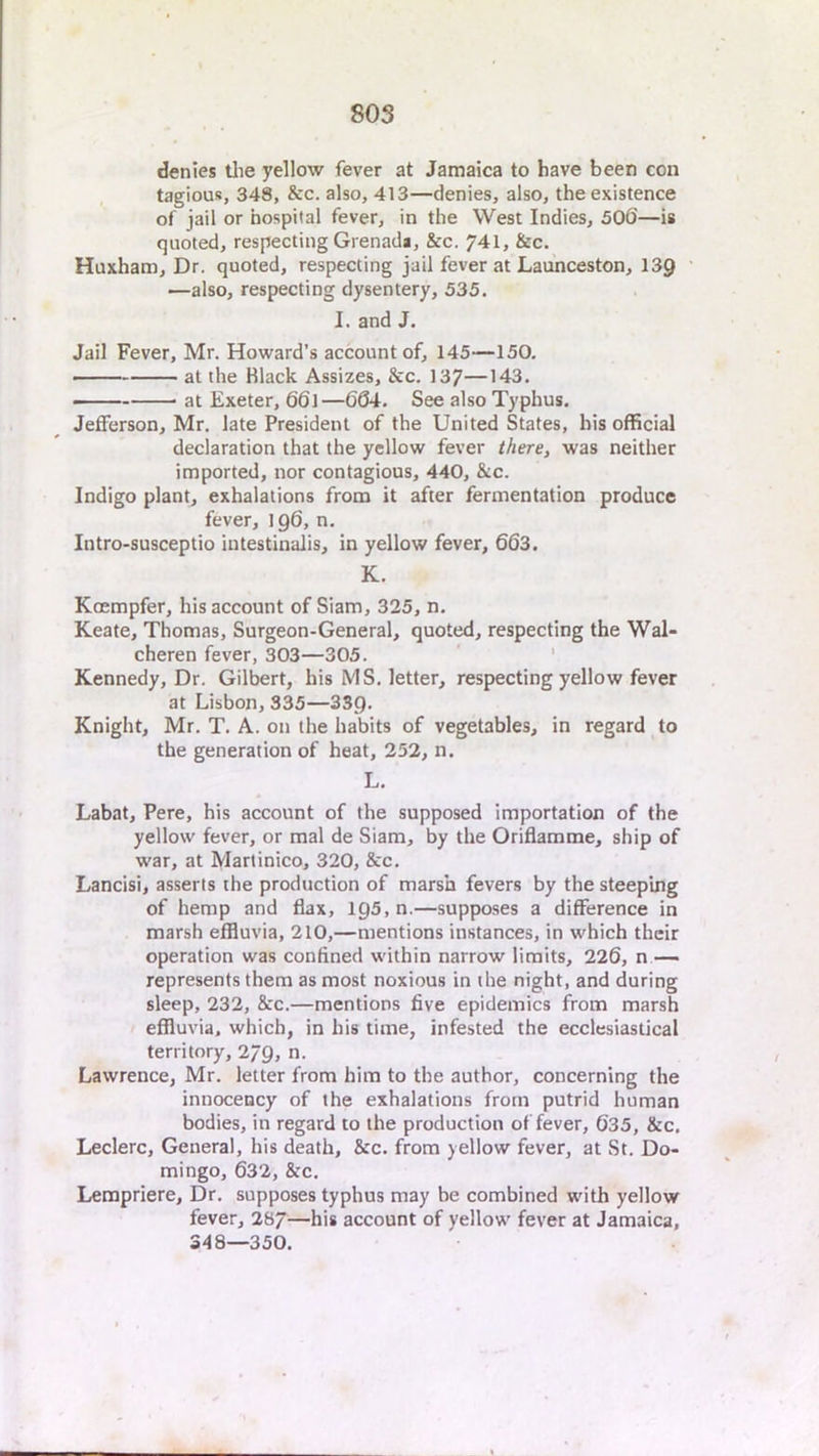 denies tlie yellow fever at Jamaica to have been con tagious, 348, &c. also, 413—denies, also, the existence of jail or hospital fever, in the West Indies, 506—is quoted, respecting Grenada, &c. 741, &c. Huxham, Dr. quoted, respecting jail fever at Launceston, 139 —also, respecting dysentery, 535. I. and J. Jail Fever, Mr. Howard’s account of, 145—150. at the Black Assizes, &c. 137—143. — at Exeter, 66l—664. See also Typhus. Jefferson, Mr. late President of the United States, his official declaration that the yellow fever there, was neither imported, nor contagious, 440, &c. Indigo plant, exhalations from it after fermentation produce fever, 196, n. Intro-susceptio iutestinalis, in yellow fever, 663. K. Koempfer, his account of Siam, 325, n. Keate, Thomas, Surgeon-General, quoted, respecting the Wal- cheren fever, 303—305. ' ' Kennedy, Dr. Gilbert, his MS. letter, respecting yellow fever at Lisbon, 335—SSQ. Knight, Mr. T. A. on the habits of vegetables, in regard to the generation of heat, 252, n. L. Labat, Pere, his account of the supposed importation of the yellow fever, or mal de Siam, by the Oriflamme, ship of war, at Martinico, 320, &c. Lancisi, asserts the production of marsh fevers by the steeping of hemp and flax, 195,0.—supposes a difference in marsh effluvia, 210,—mentions instances, in which their operation was confined within narrow limits, 226, n — represents them as most noxious in the night, and during sleep, 232, &c.—mentions five epidemics from marsh effluvia, which, in his time, infested the ecclesiastical territory, 279, n. Lawrence, Mr. letter from him to the author, concerning the innoceacy of the exhalations from putrid human bodies, in regard to the production of fever, 635, &c. Leclerc, General, his death, &c. from yellow fever, at St. Do- mingo, 632, &c. Lerapriere, Dr. supposes typhus may be combined with yellow fever, 287—his account of yellow fever at Jamaica, S48—350.