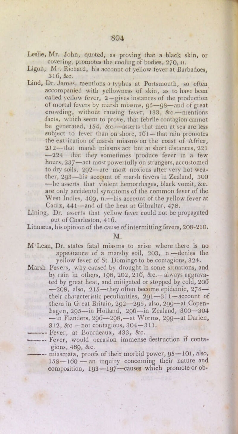 Leslie, Mr. John, quoted, as proving that a black skin, or covering, promotes the cooling of bodies, 270, n. Ligon, Mr. Richaid, his account of yellow fever at Barbadoes, 316, &c. Lind, Dr. James, mentions a typhus at Portsmouth, so often accompanied with yellowness of skin, a.s to have been called yellow fever, 2 —gives instances of the production of mortal fevers by marsh miasms, ys—gs—and of great crowding, without causing fever, 133, &c.—mentions facts, which seem to prove, that febrile contagion cannot be generated, 154, See.—asserts that men at sea are less subject to fever than on shore, 161 — that rain promotes the extrication of marsh miasms on the coast of Africa, 212—that marsh miasms act but at short distances, 221 —224 that they sometimes produce fever in a few hours, 23/—act most powerfully on strangers, accustomed to dry soils, 2Q2—are most noxious after very hot wea- ther, 293—his“ account of marsh fevers in Zealand, 3CO —he asserts that violent hemorrhages, black vomit, &c. are only accidental symptoms of the common fever of the West Indies, 40Q, n.—his account of the yellow fever at Cadiz, 441—and of the heat at Gibraltar, 478. Lining, Dr. as.serts that yellow fever could not be propagated out of Charleston, 416. Linnaeus, his opinion of the cause of intermitting fevers, 208-210. M. M'Lean, Dr. states fatal miasms to arise where there is no appearance of a marshy soil, 203, n —denies the ycilow fever of St Domingo to be contagious, 324. Marsh P'evers, why caused by drought in some situations, and by rain in othejs, ig8, 202, 2l6, &c.—always aggrava- ted by great heat, and mitigated or stopped by cold, 206 •^208, also, 215—they often become epidemic, 273— their characteristic peculiarities, 2gi—311—account of them in Gieat Britain, 2g2—2Q5, also, 2gg—at Copen- hagen, 295—in Holland, 296—in Zealand, 300—304 —in Flanders, 296—298,—at Worms, 299—at Darien, 312, &c — not contagious, 304—311. — Fever, at Bourdeaux, 433, &c. ; Fever, would occasion immense destruction if conta- gions, 489, See. ■ ■— miasmata, proofs of their morbid power, Q5—101, also, 15S—160 — an inquiry concerning their nature and composition, 193 —197—causes which promote or ob-