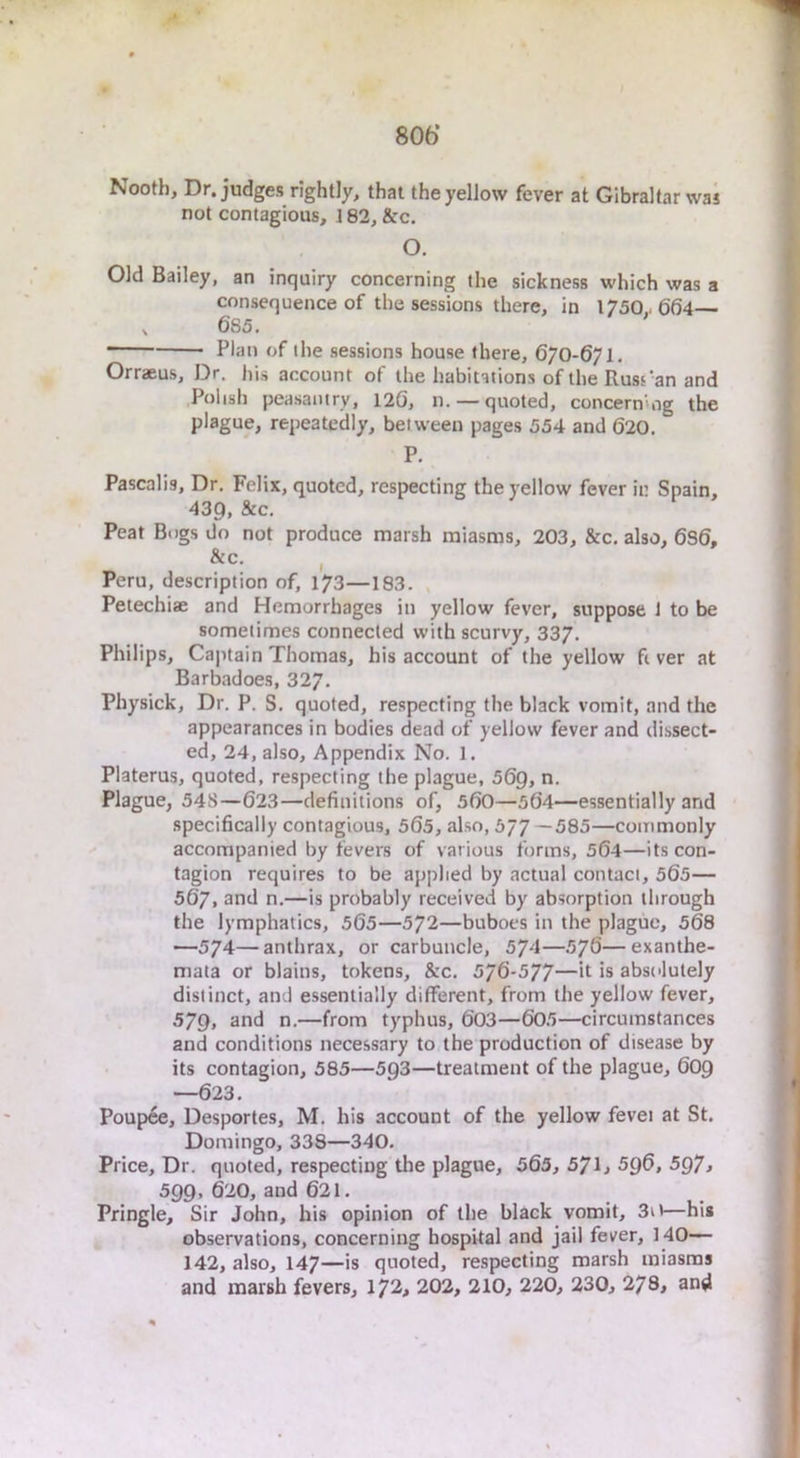 806’ Nootb, Dr. judges rightly, that the yellow fever at Gibraltar was not contagious, 182, &c. O. Old Bailey, an inquiry concerning the sickness which was a consequence of the sessions there, in 1750,-6(54 , 685. Plan of the sessions house there, 670-671. Orraeus, Dr. his account of the habitations of the Rusrian and Polish peasaniry, 126, n. — quoted, concern'og the plague, repeatedly, between pages 554 and 620. P. Pascalis, Dr. Felix, quoted, respecting the yellow fever in Spain, 439, &c. Peat Bogs do not produce marsh miasms, 203, &c. also, 6S6, &c. Peru, description of, 173—183. Petechiae and Hemorrhages in yellow fever, suppose 1 to be sometimes connected with scurvy, 337. Philips, Cajitain Thomas, his account of the yellow fiver at Barbadoes, 327. Physick, Dr. P. S. quoted, respecting the black vomit, and the appearances in bodies dead of yellow fever and dissect- ed, 24, also. Appendix No. 1. Platerus, quoted, respecting the plague, 569, n. Plague, 548—623—definitions of, 560—564—essentially and specifically contagious, 565, also, 577—585—commonly accompanied by fevers of various forms, 564—its con- tagion requires to be applied by actual contact, 565— 567. and n.—is probably received by absorption through the lymphatics, 565—572—buboes in the plague, 568 —574—anthrax, or carbuncle, 574—576—exanthe- mata or blains, tokens, &c. 5/6-577—it is absolutely distinct, and essentially different, from the yellow fever, 579, and n.—from typhus, 603—605—circumstances and conditions necessary to the production of disease by its contagion, 585—593—treatment of the plague, 609 —623. Poupce, Desportes, M. his account of the yellow fevei at St. Domingo, 338—340. Price, Dr. quoted, respecting the plague, 565, 57l> 596, 5Q7, 599, 620, and 621. Pringle, Sir John, his opinion of the black vomit, 3it—his observations, concerning hospital and jail fever, 140— 142, also, 147—is quoted, respecting marsh miasms and marsh fevers, 172, 202, 210, 220, 230, 278, and
