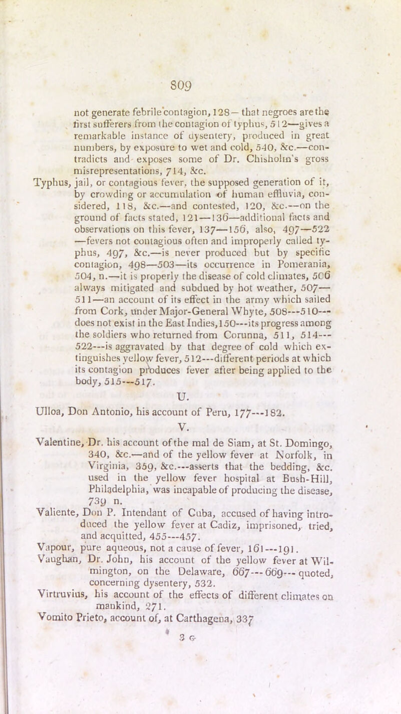 not generate febrile'contagion, 128— that negroes are the first sufferers from the contagion of typhus, 512—gives a remarkable instance of uysentery, produced in great numbers, by exposure to wet and cold, 540, &c.—con- tradicts and exposes some of Dr. Chisholm’s gross misrepresentations, 714, &-'c. Typhus, jail, or contagious fever, the supposed generation of it, by crowding or accumulation of human effluvia, con- sidered, 118, &c.—and contested, 120, &c.—on the ground of facts stated, 121—136—additional facts and observations on this fever, 137—156, also, 4Q7—522 —fevers not contagious often and improperly called ty- phus, 497, &c.—is never produced but by specific contagion, 498—503—its occurrence in Pomerania, 504, n.—-it is properly the disease of cold climates, 506 always mitigated and subdued by hot weather, 507— 511—an account of its effect in the army which sailed from Cork, under Major-General Whyte, 508—510— does not exist in the East Indies, 150—its progress among the soldiers who returned from Corunna, 511, 514--- 522—is aggravated by that degree of cold which ex- tinguishes yellow fever, 512—different periods at which its contagion pi^rduces fever after being applied to the body, 515—517. U. Ulloa, Don Antonio, his account of Peru, 177—182. V. Valentine, Dr. his account of the raal de Siam, at St. Domingo, 340, &c.—and of the yellow fever at Norfolk, in Virginia, 359, &c.—asserts that the bedding, &:c. used in the yellow fever hospital at Bush-Hill, Philadelphia, was incapable of producing the disease, 739 n. Valiente, Don P. Intendant of Cuba, accused of having intro- duced the yellow fever at Cadiz, imprisoned, tried, and acquitted, 455—457. Vapour, pure aqueous, not a cause of fever, 161—191. Vaughan, Dr. John, his account of the yellow fever at Wll- 'mington, on the Delaware, 667— 669— quoted, concerning dysentery, 532. Virtruvius, his account of the effects of different climates on mankind, 271. Vomito Prieto, account of, at Carthagena, 33J? ;