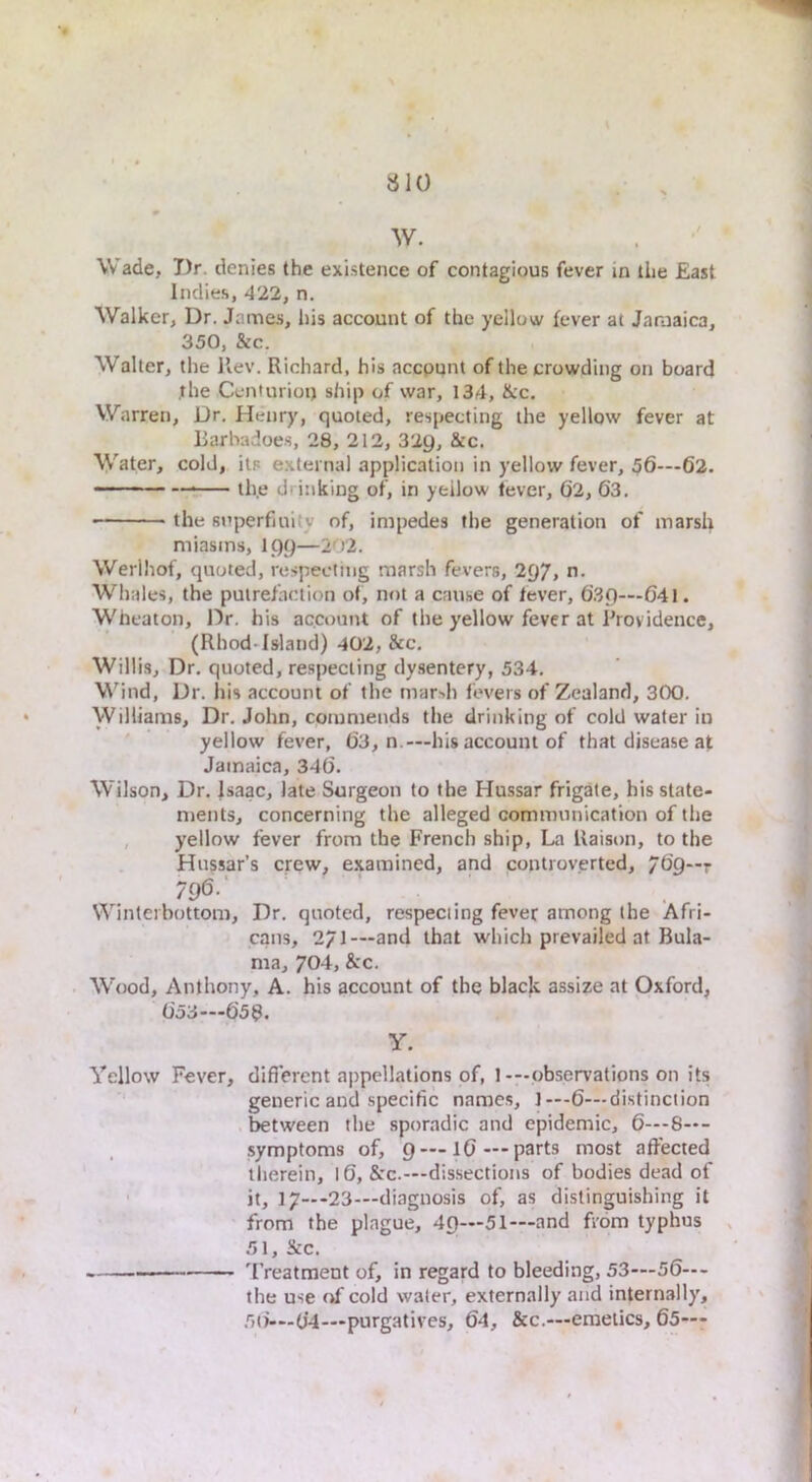 W. Wade, Dr. denies the existence of contagious fever in the East Indies, 422, n. Walker, Dr. James, his account of the yellow fever at Jamaica, 350, &c. Walter, the Rev. Richard, his accppnt of the crowding on board jthe Cenlurioi) ship of war, 134, &c. Warren, Dr. Henry, quoted, respecting the yellow fever at Earbadoes, 28, 212, 32g, See. Water, cold, its external application in yellow fever, 56—62. th.e drinking of, in yellow lever, 62, 63. the superfluity of, impedes the generation of marsh miasms, 199—202. Werlhof, quoted, respecting marsh fevers, 2()7» n- Whales, the putrefaction of, not a cause of lever, 63()—041. Wheaton, Dr. his account of the yellow fever at Providence, (Rhod-Island) 402, See. Willis, Dr. quoted, respecting dysentery, 534. Wind, Dr. his account of the marsh fevers of Zealand, 300. Williams, Dr. John, commends the drinking of cold water in yellow fever, 63, n.—his account of that disease at Jamaica, 346. Wilson, Dr. Isaac, late Surgeon to the Hussar frigate, his state- ments, concerning the alleged communication of the , yellow fever from the French ship. La Raison, to the Hussar’s crew, examined, and controverted, 769—r 796-' Winterbottom, Dr. quoted, respecting fever among the Afri- cans, 271—and that which prevailed at Bula- ma, 704, &c. Wood, Anthony, A. his account of the black assize at Oxford, 053—658. Y. Yellow Fever, different appellations of, 1-—observations on its generic and specific names, 1—-6—distinction between the sporadic and epidemic, 6—-8—- symptoms of, g — 16—parts most affected therein, 16, &c.—dissections of bodies dead of ■ it, 17—-23—diagnosis of, as distinguishing it from the plague, 49—51—and Rom typhus , 51, &c. -■ 'I’reatraent of, in regard to bleeding, 53—56—- the use of cold water, externally and internally', 56— 64—purgatives, 64, &c.—emetics, 65—