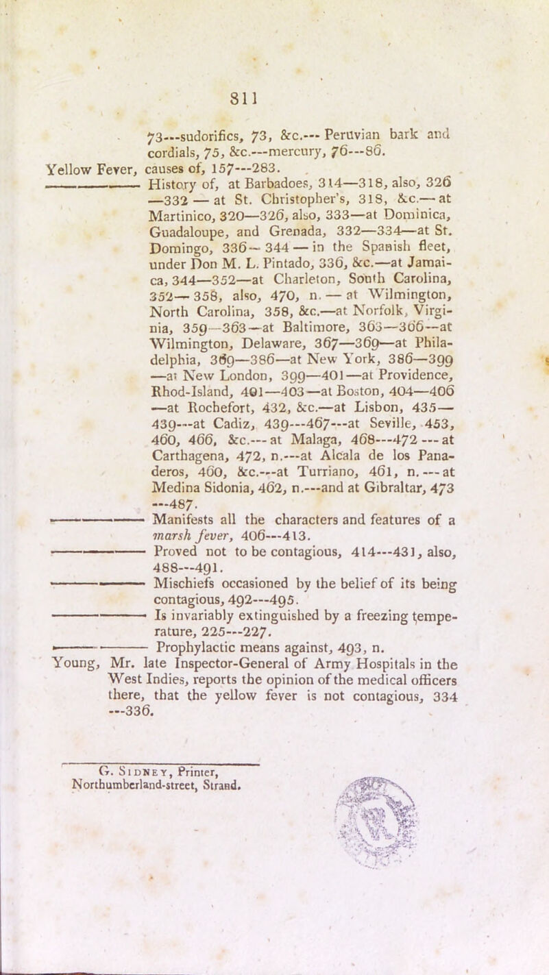 73—sudorifics, 73, &c.— Peruvian bark ami cordials, 75, &c.—mercury, 76—80. Yellow Fever, causes of, 157—283. . ~ History of, at Barbadoes, 314—318, also, 326 —332 — at St. Christopher’s, 318, &c.— at Martinico, 320—326, also, 333—at Dominica, Guadaloupe, and Grenada, 332—334—at St. Domingo, 336—344 — in the Spanish fleet, under Don M. L. Pintado, 336, &c.—at Jamai- ca, 344—352—at Charleton, Sooth Carolina, 352— 35S, also, 470, n. — at Wilmington, North Carolina, 358, &c.—at Norfolk, Virgi- nia, 359—363—at Baltimore, 363—366—at Wilmington, Delaware, 367—369—at Phila- delphia, 36g—386—at New York, 386—399 —at New London, 399—401—at Providence, Rhod-Island, 401—403—at Boston, 404—406 —at Rochefort, 432, &c.—at Lisbon, 435— 439—at Cadiz, 439—467—at Seville, 453, 460, 466, &c.— at Malaga, 468—472 —at Carthagena, 472, n.—at Alcala de los Pana- deros, 460, ftc.—at Turriano, 46l, n. — at Medina Sidonia, 462, n.—and at Gibraltar, 473 —487- —— Manifests all the characters and features of a marsh fever, 406—413. — Proved not to be contagious, 414—431, also, 488—491. ' Mischiefs occasioned by the belief of its being contagious, 492—495. Is invariably extinguished by a freezing 1,empe- rature, 225—227. • Prophylactic means against, 493, n. Young, Mr. late Inspector-General of Army Hospitals in the West Indies, reports the opinion of the medical officers there, that the yellow fever is not contagious, 334 —336. G. Sidney, Printer, Nortbumberland-street, Strand.