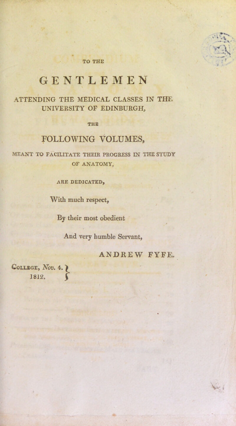 TO THE GENTLEMEN \ ATTENDING THE MEDICAL CLASSES IN THE UNIVERSITY OF EDINBURGH, THE FOLLOWING VOLUMES, MEANT TO FACILITATE THEIR PROGRESS IN THE STUDY OF ANATOMY, ARE DEDICATED, With much respect, By their most obedient / And very humble Servant, ANDREW FYFE, College, Nov. 4. 3812. j Vv t i