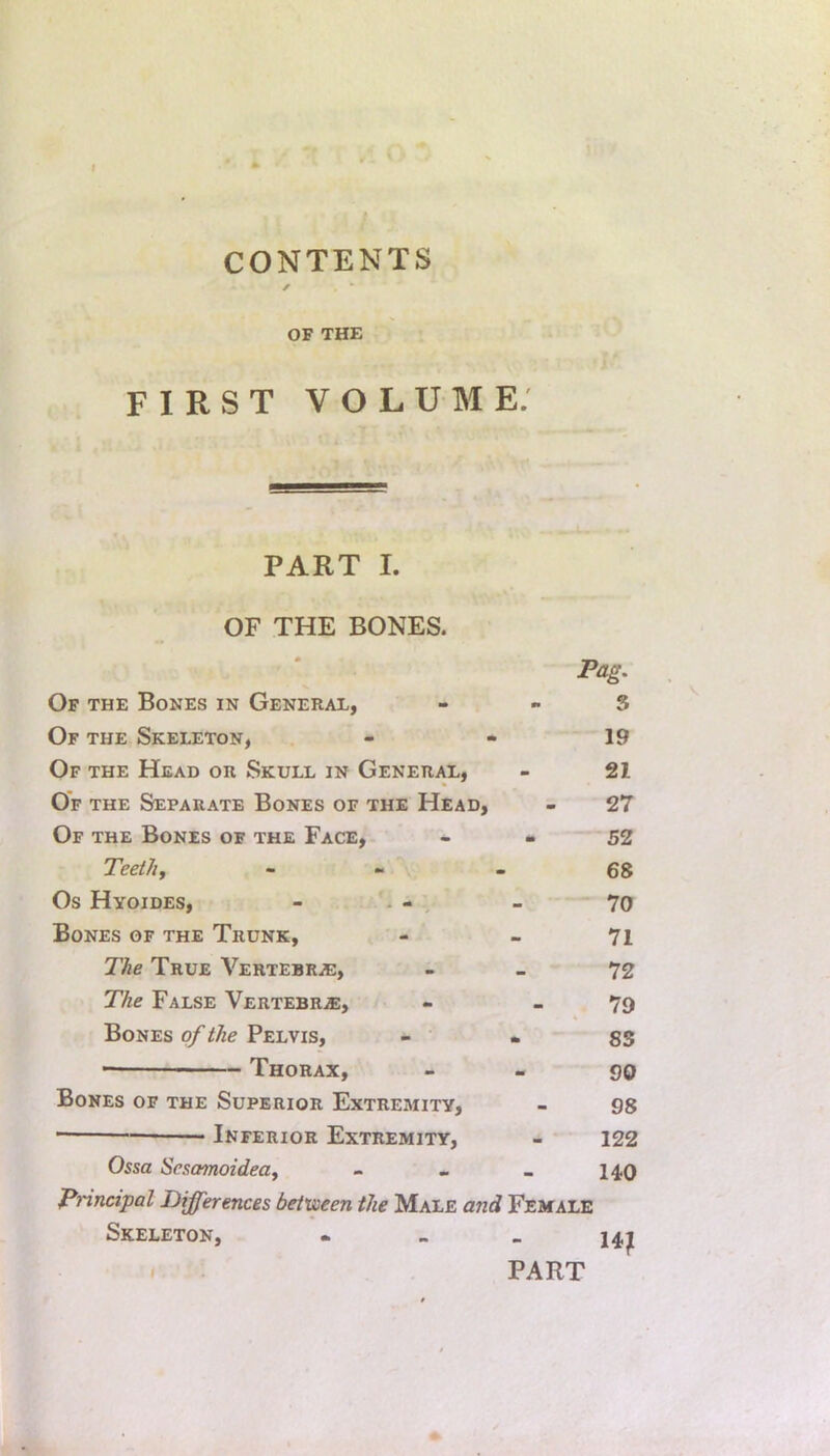 CONTENTS y OF THE FIRST VOLUME. PART I. OF THE BONES. Pag. Of the Bones in General, - . s Of the Skeleton, - - 19 Of the Head or Skull in General, - 21 Of the Separate Bones of the Head, - 27 Of the Bones of the Face, - - S2 Teeth, - - - 68 Os Hyoides, - . - - - 70 Bones of the Trunk, - - 71 The True Vertebrje, - - 72 The False Vertebrae, - - 79 Bones of the Pelvis, - . SS Thorax, - - 90 Bones of the Superior Extremity, - 98 Inferior Extremity, - 122 Ossa Sesamoidea, - - « 140 Pnncipal Differences between the Male and Female Skeleton, - - > 14j[ . PART