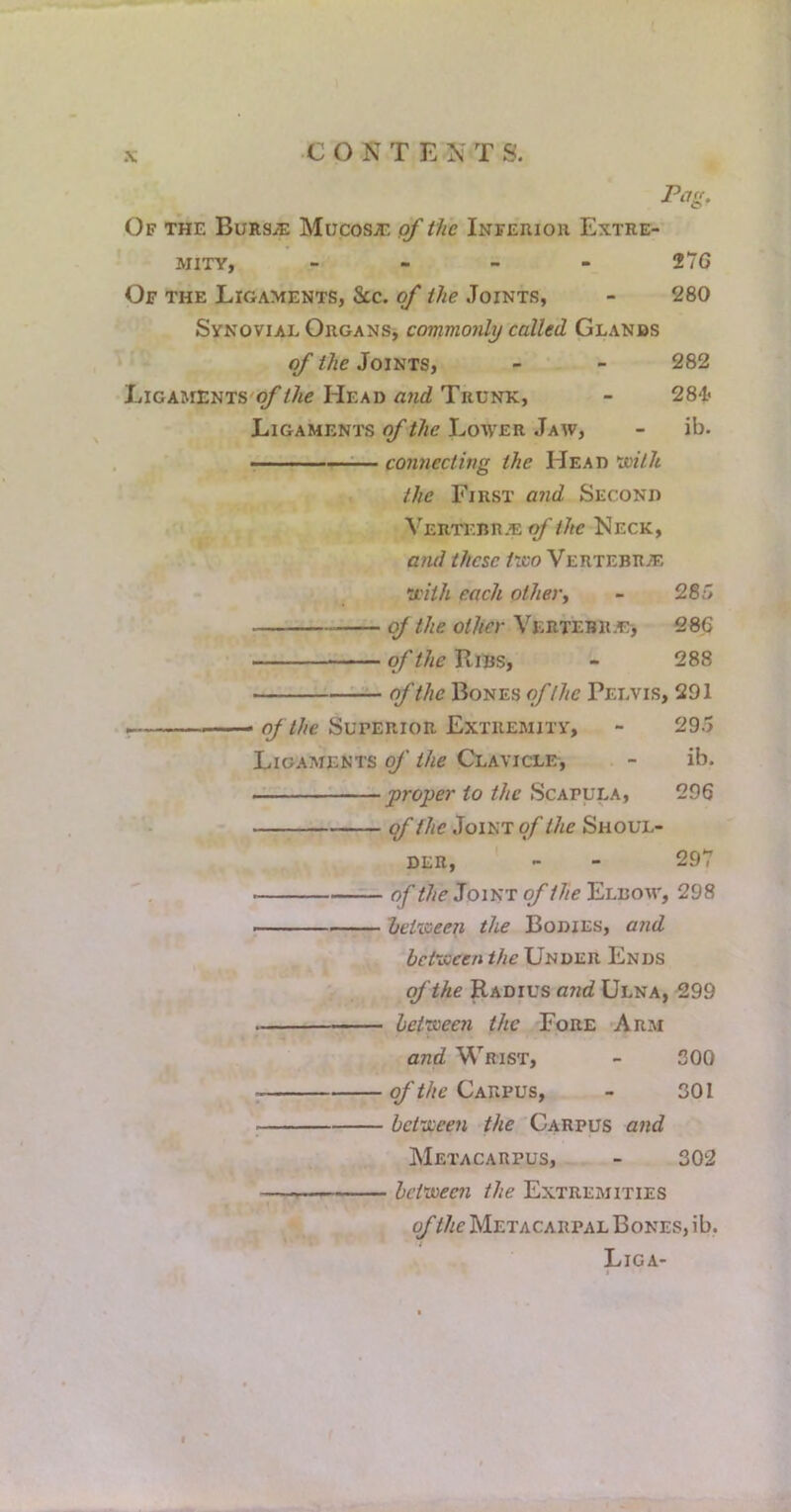 Pag, Of the Bursae Mucosje of the Inferior Extre- mity, - - _ - 276 Of the Ligaments, &c. of the Joints, - 280 Synovial Organs, commonli) called Glands of the Joints, - - 282 LiGAMENTS'^//ie Head Gwc? Trunk, - 284? Ligaments of the Lower Jaw, - ib. — — .. -—:— connecting the Head the First and Second r Vertebr.e of the Neck, arul these trco Vertebras y.'ith each other^ - 286 of the other VERTEBicEj 286 of the Ribs, - 288 of the Bones of the Pelvis, 291 of the Superior Extremity, - 29.5 Ligaments of the Clavicle, - ib. proper to the Scapula, 296 (f the Joint of the Shoul- der, - - 297 of Joint of the Elbow, 298 hetioeen the Bodies, aiid hci-iscen the Under Ends of the Radius and Ulna, 299 het’voeen the Fore Arm and Wrist, - 300 Carpus, - 301 bct'vijeen the Carpus and Metacarpus, - 302 between the Extremities of the Metacarpal Bones, ib. Liga-
