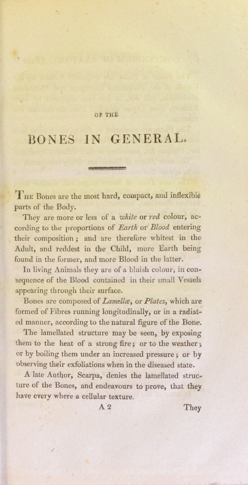 BONES IN GENERAL. T he Bones are the most hard, compact, and inflexible parts of the Body. They are more or less of a ijohite or red colour, ac- cording to the proportions of Earth or Blood entering their composition ; and are therefore whitest in the Adult, and reddest in the Child, more Earth being found in the former, and more Blood in the latter. In living Animals they are of a bluish colour, in con- sequence of the Blood contained in their small Vessels appearing through their surface. Bones are composed of Lamdlce^ or PlaieSy which are formed of Fibres running longitudinally, or in a radiat- ed manner, according to the natural figure of the Bone. The lamellated structure may be seen, by exposing them to the heat of a strong fire; or to the weather; or by boiling them under an increased pressure ; or by observing their exfoliations when in the diseased state. A late Author, Scarpa, denies the lamellated struc- ture of the Bones, and endeavours to prove, that they liave every where a cellular texture. A2 They
