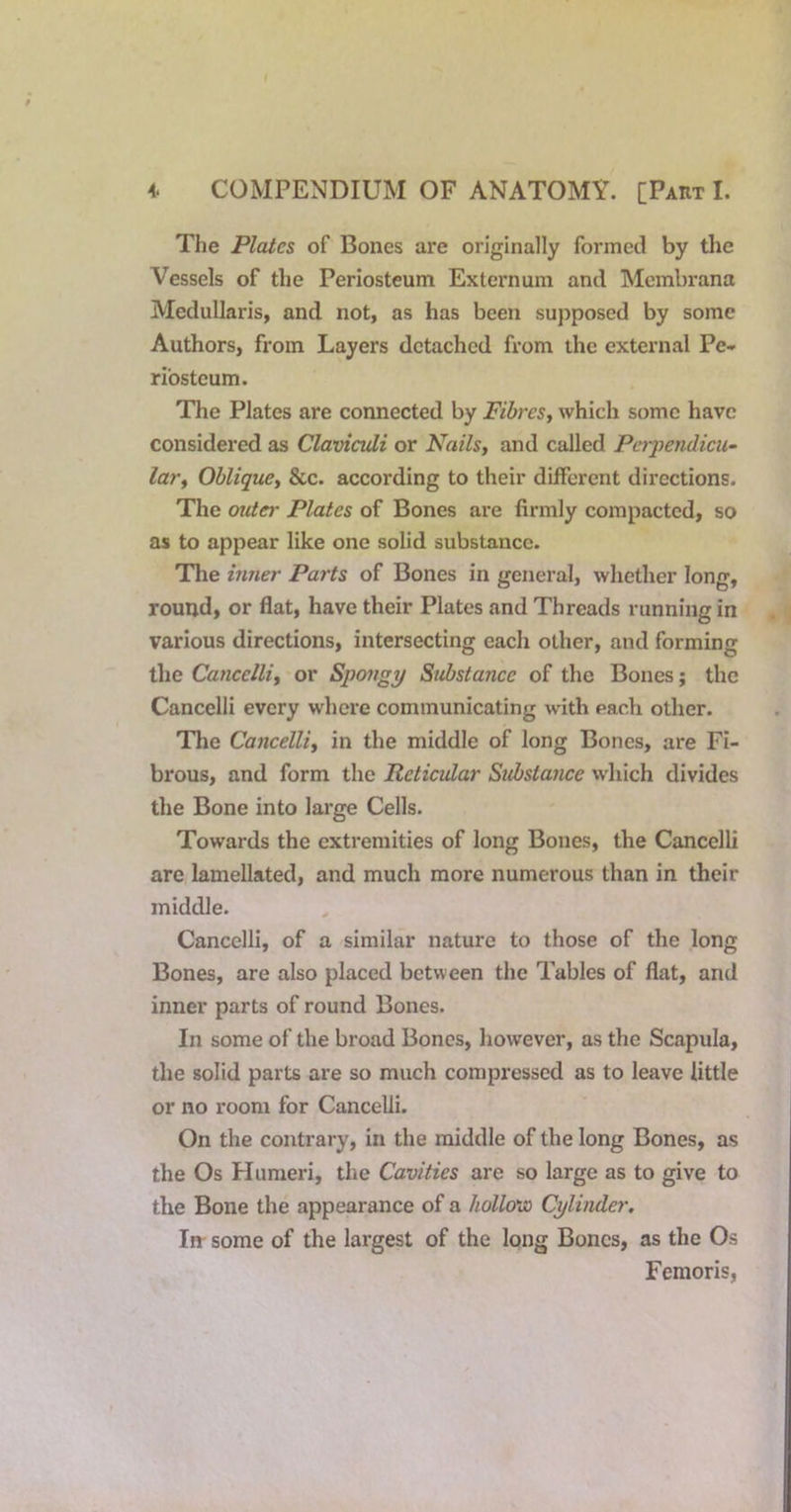 The Plates of Bones are originally formed by the Vessels of the Periosteum Externum and Membrana Mcdullaris, and not, as has been supposed by some Authors, from Layers detached from the external Pe- riosteum. The Plates are connected by Fibres^ which some have considered as Clavicidi or Nails, and called Perpendicu- lar, Oblique, &c. according to their different directions. The outei' Plates of Bones are firmly compacted, so as to appear like one solid substance. The inner Parts of Bones in general, wliether long, round, or flat, have their Plates and Threads running in various directions, intersecting each other, and forming the Cancclli, or Spongy Substance of the Bones; the Cancelli every where communicating with each other. The Cancelli, in the middle of long Bones, are Fi- brous, and form the Reticular Substance which divides the Bone into large Cells. Towards the extremities of long Bones, the Cancelli are lamellated, and much more numerous than in their middle. Cancelli, of a similar nature to those of the long Bones, are also placed between the Tables of flat, and inner parts of round Bones. In some of the broad Bones, however, as the Scapula, the solid parts are so much compressed as to leave little or no room for Cancelli. On the contrary, in the middle of the long Bones, as the Os Plumeri, the Cavities are so large as to give to the Bone the appearance of a hollovo Cylinder. In- some of the largest of the long Bones, as the Os Femoris,