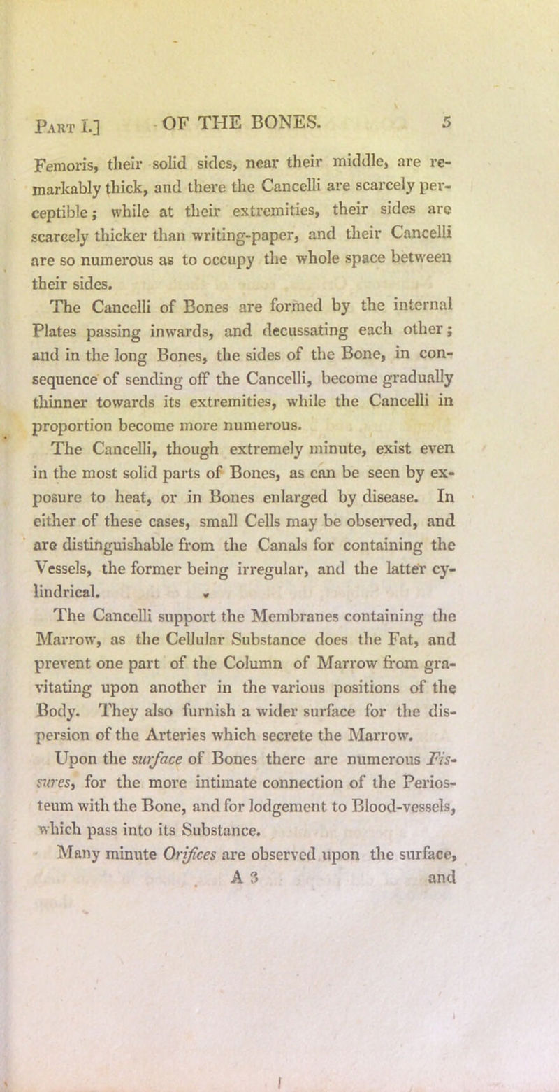 Femoris, their solid sides, near their middle, are re- markably thick, and there the Cancelli are scarcely per- ceptible; while at their extremities, their sides are scarcely thicker than writing-paper, and their Cancelli are so numerous as to occupy the whole space between their sides. The Cancelli of Bones are formed by the internal Plates passing inwards, and decussating each other j and in the long Bones, the sides of the Bone, in con- sequence of sending off the Cancelli, become gradually thinner towards its extremities, while the Cancelli in proportion become more numerous. The Cancelli, though extremely minute, exist even in the most solid parts of Bones, as can be seen by ex- posure to heat, or in Bones enlarged by disease. In either of these cases, small Cells may be observed, and aro distinguishable from the Canals for containing the Vessels, the former being irregular, and the lattet cy- lindrical. » The Cancelli support the Membranes containing the Marrow’, as the Cellular Substance does the Fat, and prevent one part of the Column of Marrow from gra- vitating upon another in the various positions of the Body. They also furnish a wider surface for the dis- persion of the Arteries which secrete the Marrow. Upon the surface of Bones there are numerous Fis~ suresy for the more intimate connection of the Perios- teum with the Bone, and for lodgement to Blood-vessels, which pass into its Substance. • Many minute Orifices are observed upon the surface, A 3 and I