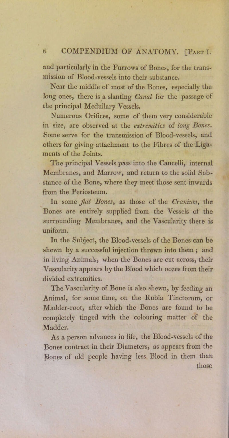 and particularly in the Furrows of Bones, for the trans- mission of Blood-vessels into their substance. Near the middle of most of the Bones, especially the long ones, there is a slanting Canal for the passage of the principal Medullary Vessels. Numerous Orifices, some of them very considerable in size, are observed at the extremities of long Bones. Some serve for the transmission of Blood-vessels, and others for giving attachment to the Fibres of the Liga- ments of the Joints. The principal Vessels pass into the Cancelli, internal Membranes, and Marrow, and return to the solid Sub- stance of the Bone, where they meet those sent inwards from the Periosteum. In some Jlat Bones^ as those of the Cranium^ the Bones are entirely supplied from the Vessels of the surrounding Membranes, and the Vascularity there is uniform. In the Subject, the Blood-vessels of the Bones can be shewn by a successful injection thrown into them j and in living Animals, when the Bones are cut across, their Vascularity appears by the Blood which oozes from their divided extremities. The Vascularity of Bone is also shewn, by feeding an Animal, for some time, on the Rubia Tinctorum, or Madder-root, after which the Bones are found to be completely tinged with the colouring matter of the Madder. As a person advances in life, the Blood-vessels of the Bones contract in their Diameters, as appears from the Bones of old people having less Blood in them than tho?e