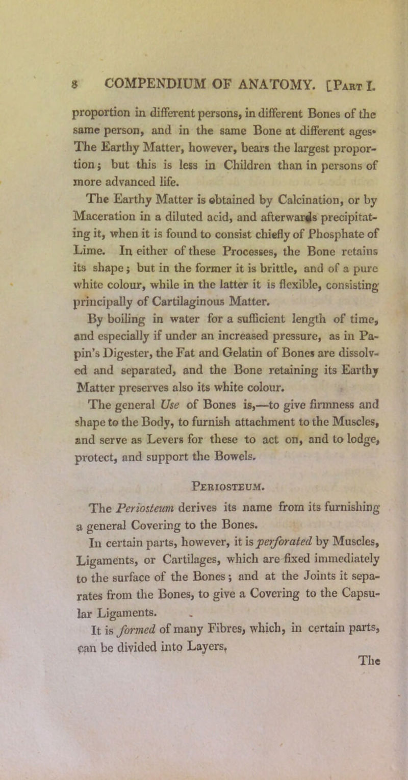 proportion in different persons, in different Bones of the same person, and in the same Bone at different ages* The Earthy Matter, however, bears the largest propor- tion ; but this is less in Children than in persons of more advanced life. The Earthy Matter is obtained by Calcination, or by Maceration in a diluted acid, and afterwards precipitat- ing it, when it is found to consist chiefly of Phosphate of Lime. In either of these Processes, the Bone retains its shape; but in the former it is brittle, and of a pure white colour, while in the latter it is flexible, consisting principally of Cartilaginous Matter. By boiling in water for a sufficient length of time, and especially if under an increased pressure, as in Pa- pin’s Digester, the Fat and Gelatin of Bones are dissolv- ed and separated, and the Bone retaining its Earthy Matter preserves also its white colour. The general Use of Bones is,—to give firmness and shape to the Body, to furnish attachment to the Muscles, and serve as Levers for these to act on, and to lodge, protect, and support the Bowels. Periosteum. The Periosteum derives its name from its furnishing a general Covering to the Bones. In certain parts, however, it is perforated by Muscles, Ligaments, or Cartilages, which arc fixed immediately to the surface of the Bones; and at the Joints it sepa- rates from the Bones, to give a Covering to the Capsu- lar Ligaments. It is formed of many Fibres, which, in certain parts, can be divided into Layers,