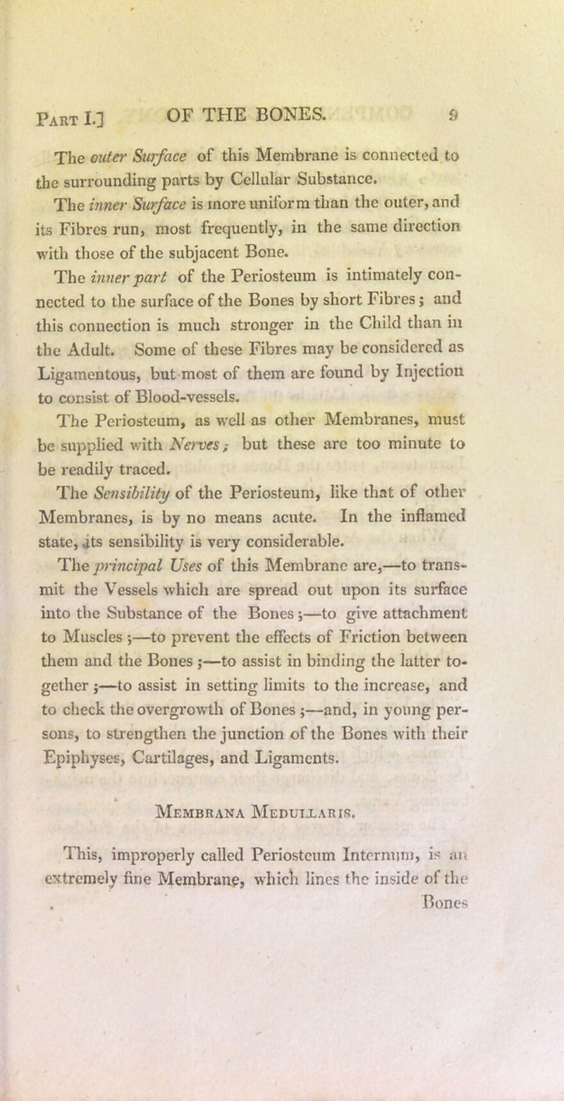 The outer Surface of this Membrane is connected to the surrounding parts by Cellular Substance. The inner Surface is more uniform than the outer, and its Fibres run, most frequently, in the same direction with those of the subjacent Bone. The inner ^art of the Periosteum is intimately con- nected to the surface of the Bones by short Fibres; and this connection is much stronger in the Child than in the Adult. Some of these Fibres may be considered as Ligamentous, but most of them are found by Injection to consist of Blood-vessels. The Periosteum, as well as other Membranes, must be supplied with Nerves; but these are too minute to be readily traced. The Sensibility of the Periosteum, like that of other Membranes, is by no means acute. In the inflamed state, its sensibility is vei'y considerable. The principal Uses of this Membrane are,—to trans- mit the Vessels which are spread out upon its surface into the Substance of the Bones;—to give attachment to Muscles ;—to prevent the effects of Friction between them and the Bones j—to assist in binding the latter to- gether ;—to assist in setting limits to the increase, and to check the overgrowth of Bones ;—and, in young per- sons, to strengthen the junction of the Bones with their Epiphyses, Cartilages, and Ligaments. 4 Membrana Meduixarir. This, improperly called Periosteum Internum, is an extremely fine Membrane, whicli lines the inside of tlie . Bones
