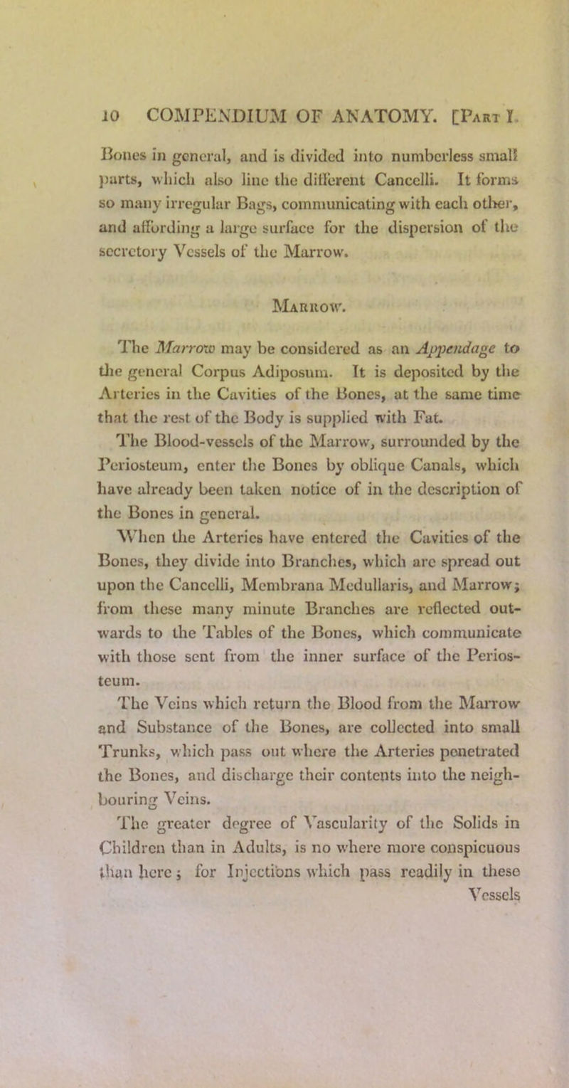 Bones in general, and is divided into numberless small })arts, which also line the dillerent Cancelli. It forms so many irregular Bags, communicating with each otlter, and adbrding a large surface for the dispersion of the secretory Vessels of the Marrow. Marrow. The Marro'io may be considered as an Appendage to die general Corpus Adiposum. It is deposited by the Arteries in the Cavities of the Bones, at the same time that the rest of the Body is supplied with Fat. The Blood-vessels of the Marrow', surrounded by the Periosteum, enter the Bones by oblique Canals, which have already been taken notice of in the description of the Bones in general. Mdien the Arteries have entered the Cavities of the Bones, they divide into Branches, which arc spread out upon the Cancelli, Membrana Mcdullaris, and Marrow; from these many minute Branches are reflected out- wards to the Tables of the Bones, which communicate with those sent from the inner surface of the Perios- teum. The Veins which return the Blood from the MaiTow and Substance of the Bones, are collected into small Trunks, which pass out where the Arteries penetrated the Bones, and discharge their contents into the neigh- bouring Veins. The greater degree of Vascularity of the Solids in Children than in Adults, is no where more conspicuous than here; for Injections which pass readily in these Vessels