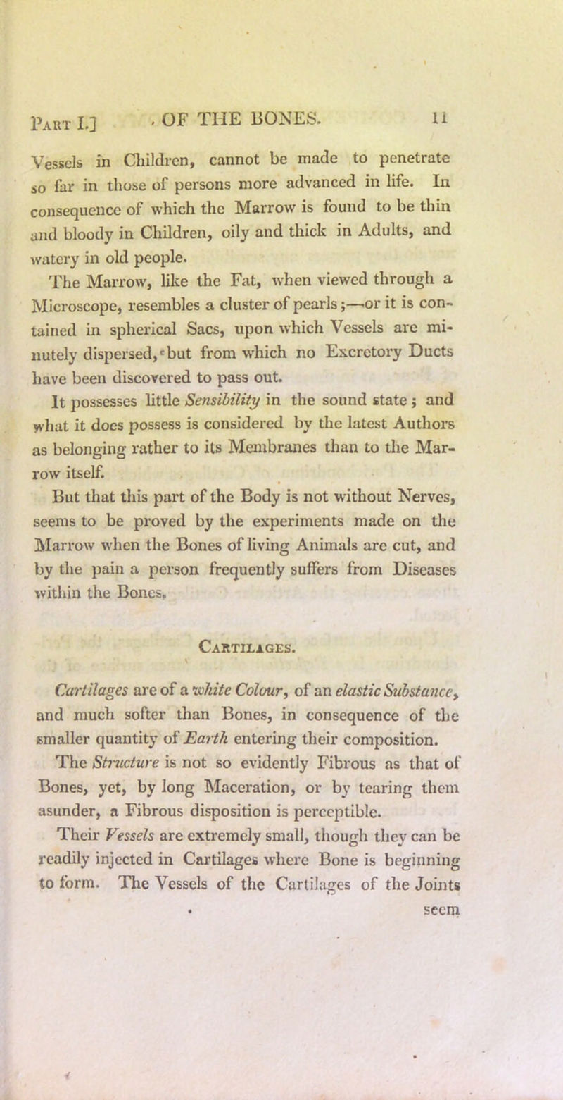 Vessels in Children, cannot be made to penetrate so far in those of persons more advanced in life. In consequence of which the Marrow is found to be thin and bloody in Children, oily and thick in Adults, and watery in old people. The Marrow, lilce the Fat, when viewed through a Microscope, resembles a cluster of pearls;—'Or it is con- tained in spherical Sacs, upon which Vessels are mi- nutely dispersed,*but from which no Excretory Ducts have been discovered to pass out. It possesses little Sensibility in the sound state; and what it does possess is considered by the latest Authors as belonging rather to its Membranes than to the Mar- row itself. But that this part of the Body is not without Nerves, seems to be proved by the experiments made on the Marrow when the Bones of living Animals are cut, and by the pain a person frequently suffers from Diseases within the Bones. Cartilages. Cartilages are of a ^johite Colour^ of an elastic Substancey and much softer than Bones, in consequence of tlie smaller quantity of Earth entering their composition. The Structure is not so evidently Fibrous as that of Bones, yet, by long Maceration, or by tearing them asunder, a Fibrous disposition is perceptible. Their Vessels are extremely small, though they can be readily injected in Cai’tilages where Bone is beginning to form. The Vessels of the Cartilages of the Joints CD seem