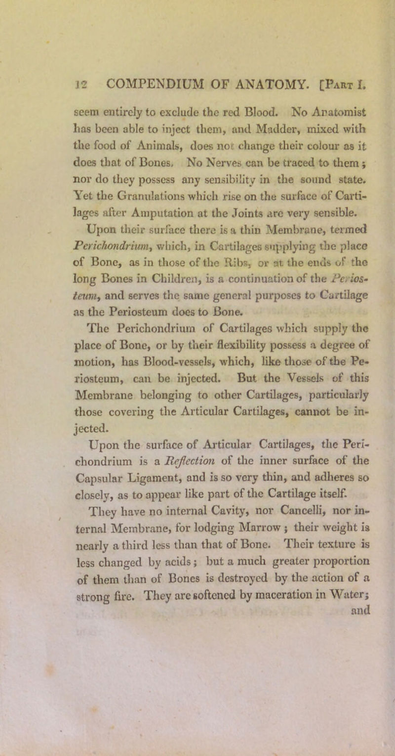 seem entirely to exclude the red Blood. No Anatomist has been able to inject them, and Madder, mixed with the food of Animals, does nof change their colour as it does that of Bones. No Nerves can be traced to them; nor do they possess any sensibility in the sound state. Y^et the Granulations which rise on the surface of Carti- lages after Amputation at the Joints arc very sensible. Upon their surface there is a thin Membrane, termed Perichondrium., which, in Cartilages supplying the place of Bone, as in those of the Ribs, or at the ends of the long Bones in Children, is a continuation of the Perios- tetwiy and serves the same general purposes to Cartilage as the Periosteum does to Bone. The Perichondrium of Cartilages which supply the place of Bone, or by their flexibility possess a degree of motion, has Blood-vessels, which, like those of the Pe- riosteum, can be injected. But the Vessels of this Membrane belonging to other Cartilages, particularly those covering the Articular Cartilages, cannot be in- jected. Upon the surface of Aj-ticular Cartilages, the Peri- chondrium is a Pejlcction of the inner surface of the Capsular Ligament, and is so very thin, and adheres so closely, as to appear like part of the Cartilage itseE They have no internal Cavity, nor Cancelli, nor in- ternal Membrane, for lodging Marrow ; their weight is nearly a third less than that of Bone. Their texture is less changed by acids; but a much greater proportion of them than of Bones is destroyed by the action of a strong fire. They are softened by maceration in Water; and