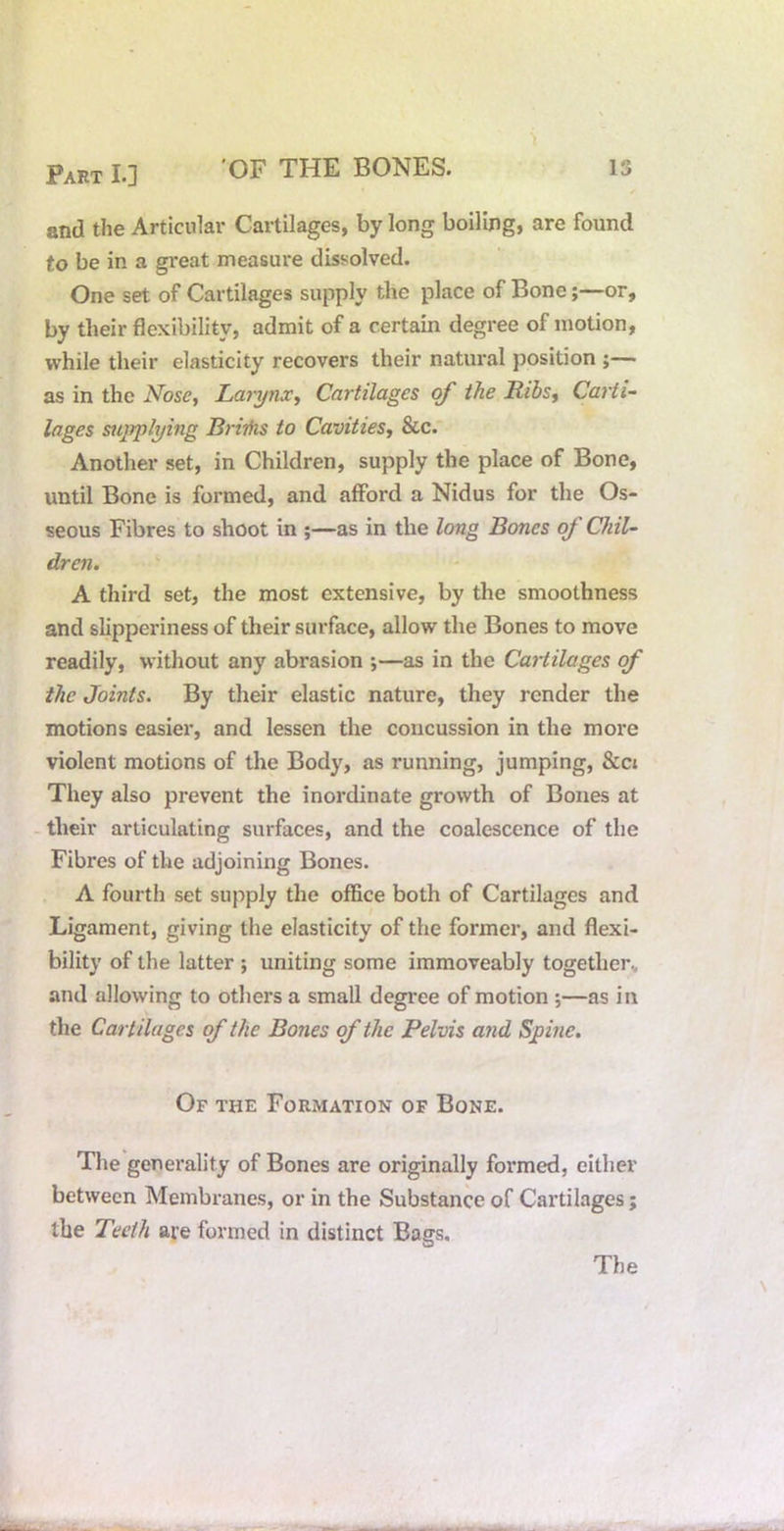 Part L] OF THE BONES. IS f and the Articular Cartilages, by long boiling, are found to be in a great measure dissolved. One set of Cartilages supply the place of Bone;—or, by their flexibility, admit of a certain degree of motion, while their elasticity recovers their natural position ;— as in the N^ose, Larynx^ Cartilages the Itibs^ Carti- lages supplying Briihs to Cavities^ &c. Another set, in Children, supply the place of Bone, until Bone is formed, and afford a Nidus for the Os- seous Fibres to shoot in ;—as in the long Bones of Chil- dren. A third set, the most extensive, by the smoothness and slipperiness of their surface, allow the Bones to move readily, without any abrasion ;—as in the Cartilages of the Joints. By their elastic nature, they render the motions easier, and lessen the concussion in the more violent motions of the Body, as running, jumping, &ct They also prevent the inordinate growth of Bones at - their articulating surfaces, and the coalescence of the Fibres of the adjoining Bones. A fourth set supply the office both of Cartilages and Ligament, giving the elasticity of the former, and flexi- bility of the latter ; uniting some immoveably together, and allowing to others a small degree of motion ;—as in the Cartilages of the Bones of the Pelvis and Spine. Of the Formation of Bone. The generality of Bones are originally formed, either between Membranes, or in the Substance of Cartilages; the Teeth are formed in distinct Bags.