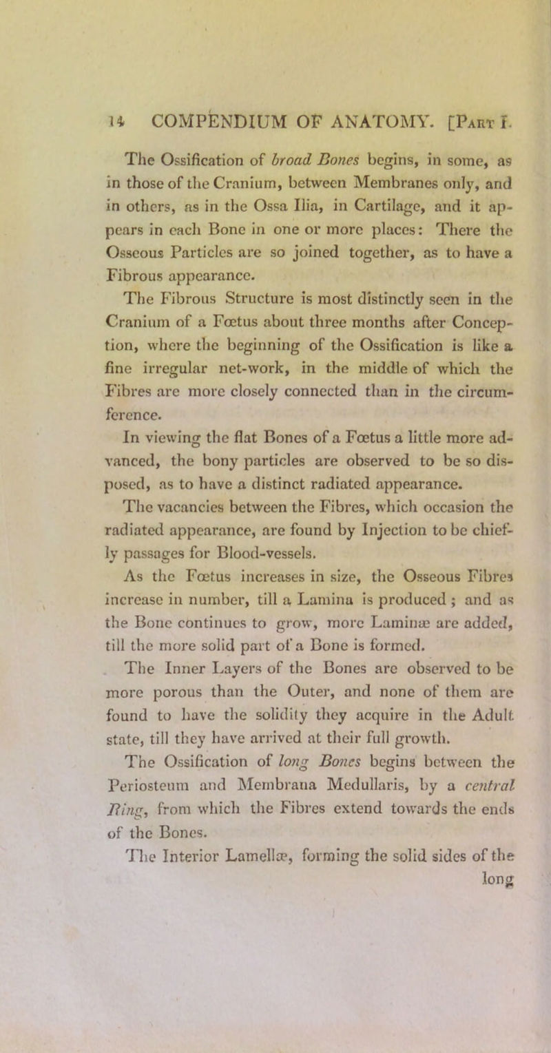 The Ossification of broad Bones begins, in some, as in those of the Cranium, between Membranes only, and in others, as in the Ossa Ilia, in Cartilage, and it ap- pears in each Bone in one or more places; There the Osseous Particles are so joined together, as to have a Fibrous appearance. The Fibrous Structure is most distinctly seen in the Cranium of a Foetus about three months after Concep- tion, where the beginning of the Ossification is like a fine irregular net-work, in the middle of which the Fibres are more closely connected than in the circum- ference. In viewing the flat Bones of a Foetus a little more ad- vanced, the bony particles are observed to be so dis- posed, as to have a distinct radiated appearance. The vacancies between the Fibres, which occasion the radiated appearance, are found by Injection to be chief- ly passages for Blood-vessels. As the Foetus increases in size, the Osseous Fibres increase in number, till a Lamina is produced ; and as the Bone continues to grow, more Laminae are added, till the more solid part of a Bone is formed. . The Inner Layers of the Bones are observed to be more porous than the Outer, and none of them are found to have the solidity they acquire in the Adult state, till they have arrived at their full growth. The Ossification of long Bones begins between the Periosteum and Mernbrana Medullaris, by a central Bing, from which the Fibres extend towards the ends of the Bones. Tlie Interior Lamellte, forming the solid sides of the long