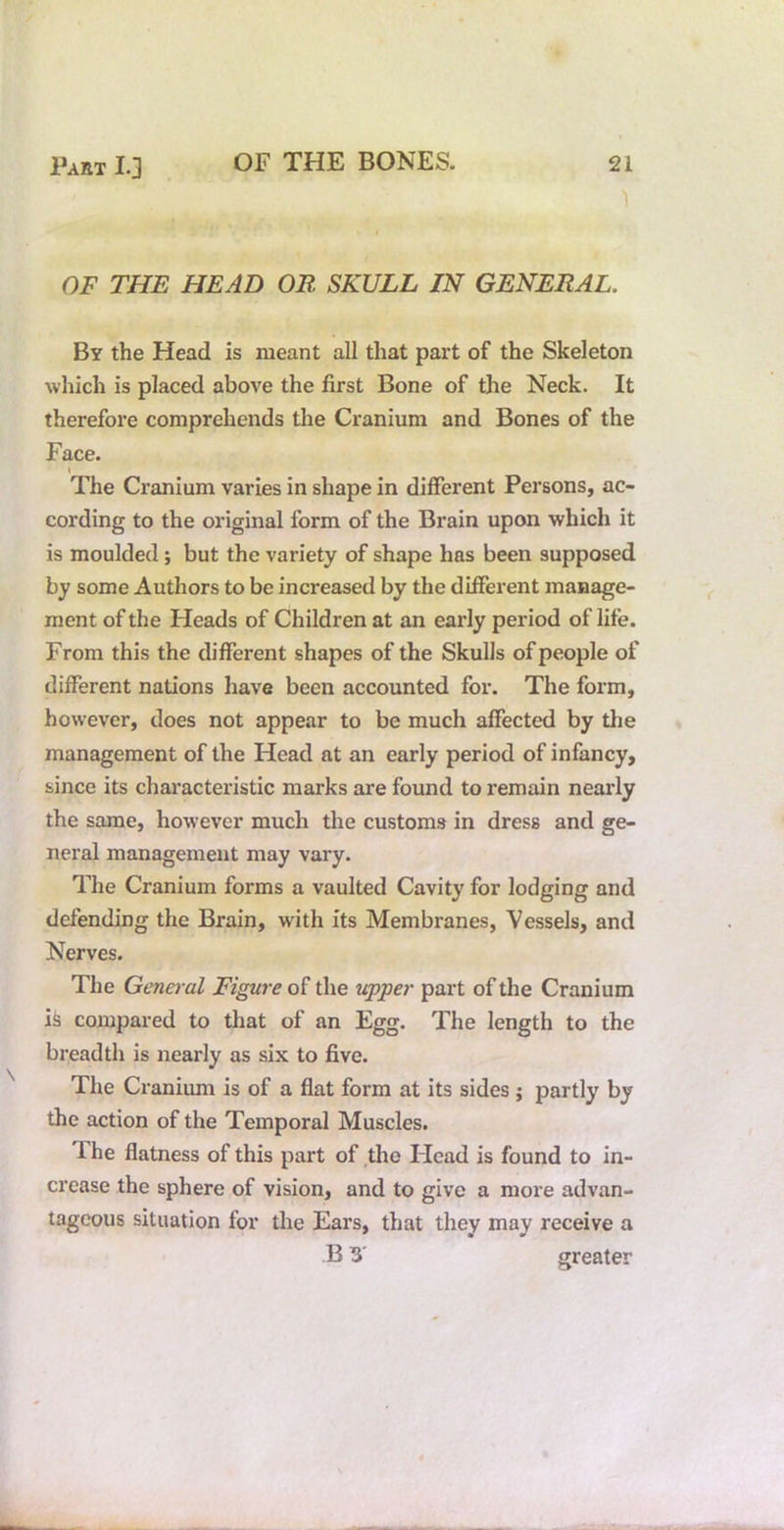 1 OF THE HEAD OR SKULL IN GENERAL. By the Head is meant all that part of the Skeleton which is placed above the first Bone of the Neck. It therefore comprehends the Cranium and Bones of the Face. The Cranium varies in shape in different Persons, ac- cording to the original form of the Brain upon which it is moulded; but the variety of shape has been supposed by some Authors to be increased by the different manage- ment of the Heads of Children at an early period of life. From this the different shapes of the Skulls of people of different nations have been accounted for. The form, however, does not appear to be much affected by the management of the Head at an early period of infancy, since its characteristic marks are found to remain nearly the same, however much the customs in dress and ge- neral management may vary. The Cranium forms a vaulted Cavity for lodging and defending the Brain, with its Membranes, Vessels, and Nerves. The General Figure of the upper part of the Cranium i^ compared to that of an Egg. The length to the breadth is nearly as six to five. The Cranium is of a flat form at its sides j partly by the action of the Temporal Muscles. The flatness of this part of the ITead is found to in- crease the sphere of vision, and to give a more advan- tageous situation for the Ears, that they may receive a B greater