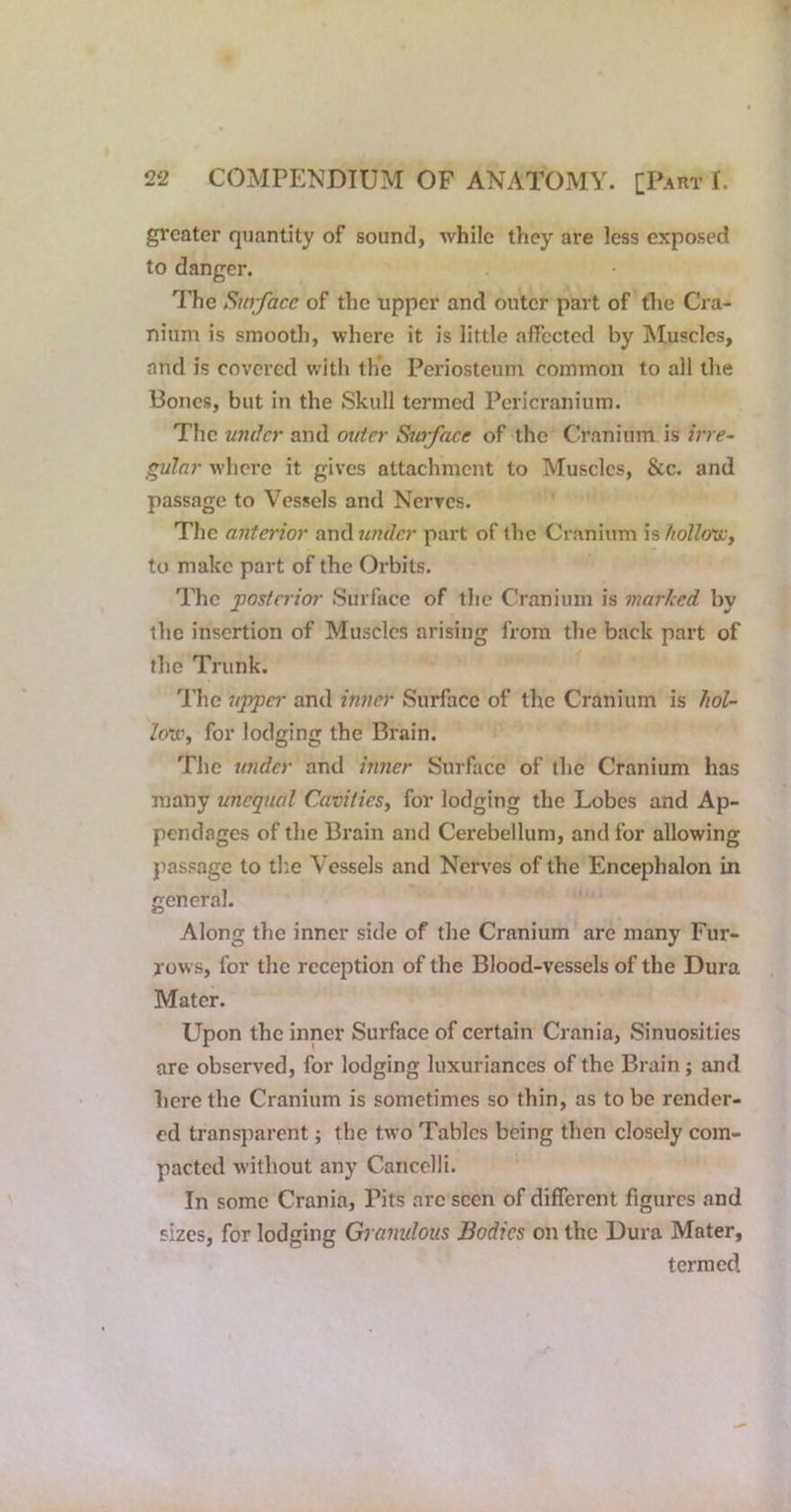greater quantity of sound, while they are less exposed to danger. The Surface of the upper and outer part of the Cra- nium is smooth, where it is little affected by Muscles, and is covered with the Periosteum common to all the Bones, but in the Skull termed Pericranium. The under and outer Surfaee of the Cranium is irre- gular where it gives attachment to Muscles, &c. and passage to Vessels and Nerves. The anta'ior and7^??r/c?' part of the Cranium \%fiollo'Wy to make part of the Orbits. The posterior Surface of the Cranium is marked by the insertion of Muscles arising from the back part of the Trunk. The uppa' and inner Surface of the Cranium is liol- lo'ii'y for lodging the Brain. The wider and inner Surface of the Cranium has many unequal CavitieSy for lodging the Lobes and Ap- pendages of the Brain and Cerebellum, and for allowing passage to the Vessels and Nerves of the Encephalon in general. Along the inner side of the Cranium are many Fur- rows, for the reception of the Blood-vessels of the Dura Mater. Upon the inner Surface of certain Crania, Sinuosities are observed, for lodging luxuriances of the Brain ; and here the Cranium is sometimes so thin, as to be render- ed trans])arent; the two Tables being then closely com- pacted without any Cancelli. In some Crania, Pits arc seen of different figures and sizes, for lodging Granidous Bodies on the Dura Mater, termed