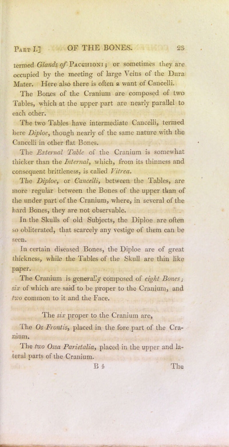 termed of-Pacchioni ; or sometimes they are occupied by the meeting of large Veins of the Dura Mater. Here also there is often a want of Cancelli. I'he Bones of the Cranium are composed of two Tables, which at the upper part are nearly parallel to each other. The two Tables have intermediate Cancelli, termed here Diploe, though nearly of the same nature with the Cancelli in other flat Bones. Tlie External Table of the Cranium is somewhat thicker than the Internal^ which, from its thinness and consequent brittleness, is called Vitrea. The Diploe, or Cancelliy between the Tables, are more regular between the Bones of the upper than of the under part of the Cranium, where, in several of the hard Bones, they are not observable. In the Skulls of old Subjects, the Diploe are often so obliterated, that scarcely any vestige of them can be t seen. In certain diseased Bones, the Diploe are of great thickness, while the Tables of the Skull are thin like paper. . The Cranium is genei-aL’y composed of eight Bones; six of which are said to be proper to the Cranium, and two common to it and the Face. The six proper to the Cranium are, The Os Frontisy placed in the fore part of the Cra- nium. The /uo Ossa Parietaliay placed in the upper and la- teral parts of the Cranium.