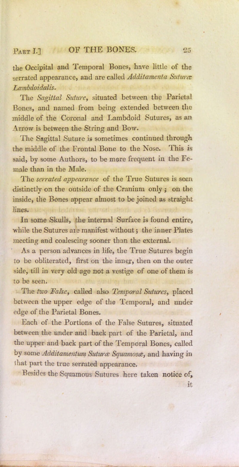 the Occipital and Temporal Bones, have little of the serrated appearance, and are called Additamenia Sutwa: Lambdoidalis. The Sagittal SuticrCy situated between the Parietal Bones, and named from being extended between the middle of the Coronal and Lambdoid Sutures, as an Arrow is between the String and Bow. The Sagittal Suture is sometimes continued through the middle of the Frontal Bone to the Nose. This is said, by some Authors, to be more frequent in the Fe- male than in the Male. The sarated appearance of the True Sutures is seen distinctly on the outside of the Cranium only j on the inside, the Bones appear almost to be joined as straight lines. In some Skulls, the internal Surface is found entire, while the Sutures ar e manifest without; the inner Plates 3neetinof and coalescingr sooner than the external. As a person advances in life, the True Sutures begin to be obliterated, first on the inner, then on the outer side, till in very old age not a vestige of one of them is to be seen. The Visio Falscy called also Temporal Sutures, placed between the upper edge of the Temporal, and under edge of the Pai’ietal Bones. Each of the Portions of the False Sutures, situated between the under and back part of the Parietal, and the upper and back part of the Temporal Bones, called by some Additamentum Sutvree Sguamosce, and having in that part the true serrated appearance. Besides the Squamous Sutures here taken notice of, it