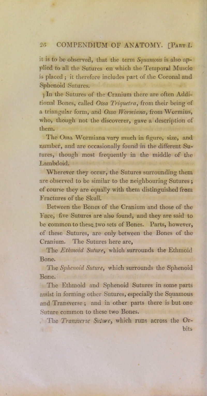 it is to be obsei'ved, that the term Squamous is also ap- plied to all the Sutures on which the Temporal Muscle is placed ; it therefore includes part of the Coronal and Sphenoid Sutures. ) In the Sutures of the Cranium there are often Addi- tional Bones, called Ossa Triquetra, from their being of a triangular form, and Ossa Wormianaj from Wormius, who, though not the discoverer, gave a description of them. The Ossa Wormiana vary much in figure, size, and number, and arc occasionally found in the different Su- tures, though most frequently in the middle of tlie Ivambdoid. Wherever they occur, the Sutures surrounding them arc observed to be similar to the neighbouring Sutures; of course they are equally with them distinguished from Fractures of the Skull. Between the Bones of the Cranium and those of the Face, fix'e Sutures are also found, and they are said to be common to these two sets of Bones. Parts, however, of these Sutures, are only between the Bones of the Cranium. The Sutures here are. The Ethmoid Suture^ which surrounds the Ethmoid Bone. The S'phenoid Suturey which surrounds the Sphenoid Bone. The Ethmoid and Sphenoid Sutures in some parts .assist in forming other Sutures, especially the Squamous and Transverse ; and in other parts there is but one Suture common to these two Bones. The Transverse SKiwe, which runs across the Or- bits