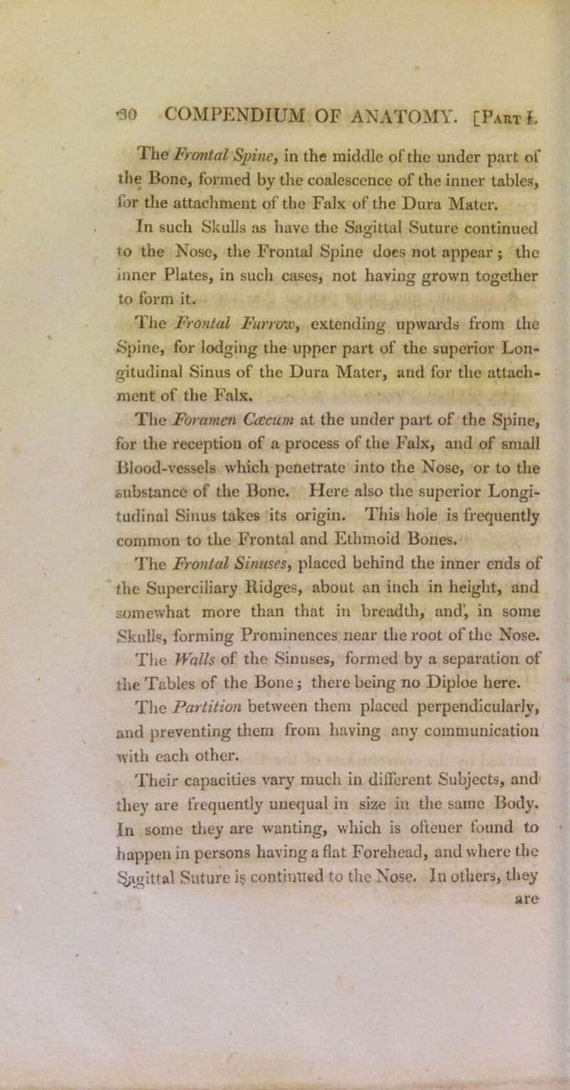 The Frontal Spine, in the middle of the under part of the Bone, formed by tlie coalescence of the inner tables, for the attachment of the Falx of the Dura Mater. In such Skulls as have the Sagittal Suture continued to the Nose, the Frontal Spine docs not appear; the inner Plates, in such cases, not having grown together to form it. The Frontal Furro-jo, extending upwards from the Spine, for lodging the upper part of the superior Lon- gitudinal Sinus of the Dura Mater, and for the attach- ment of the Falx. The Foramen Ccccum at the under part of the Spine, for the reception of a process of the Falx, and of small Blood-vessels which penetrate into the Nose, or to the substance of the Bone. Here also the superior Longi- tudinal Sinus takes its origin. This hole is frequently common to the Frontal and Ethmoid Bones. Tlie Frontal Sinuses, placed behind the inner ends of the Superciliary Ridges, about an inch in height, and somewhat more than that in breadth, and’, in some Skulls, forming Prominences near the root of the Nose. Tlie Walls of the Sinuses, formed by a separation of the Tables of the Bone; there being no Diploe here. The Partition between them placed perpendicularly, and preventing them from having any communication with each other. Their capacities vary much in dilTcrent Subjects, and' they are frequently unequal in size in the same Body. In some they are wanting, which is oftener found to happen in persons having aflat Forehead, and where the Sasittal Suture i? continued to the Nose. In others, they are