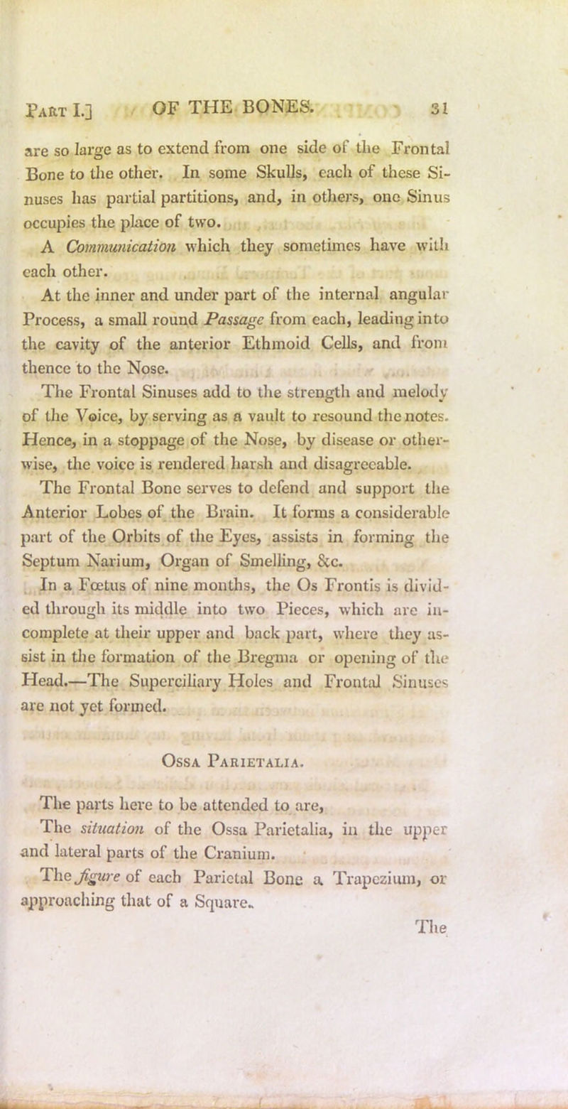 are so large as to extend from one side of tlie Frontal Bone to the other. In some Skulls, each of these Si- nuses has partial partitions, and, in others, one Sinus occupies the place of two. A Communication which they sometimes have with each other. At the inner and under part of the internal angular Process, a small round Passage from each, leading into the cavity of the anterior Ethmoid Cells, and from thence to the Nose. • y The Frontal Sinuses add to the strength and melody of the Voice, by serving as a vault to resound the notes. Hence, in a stoppage of the Nose, by disease or other- wise, tlie voice is rendered harsh and disagreeable. The Frontal Bone serves to defend and support the Anterior Lobes of the Brain. It forms a considerable part of the Orbits of the Eyes, assists in forming the Septum Naiium, Organ of Smelling, See. ^ In a Foetus of nine months, the Os Frontis is divid- ed through its middle into two Pieces, which are in- complete at their upper and back part, where they as- sist in tlie formation of the Bregma or opening of the Head.—The Superciliary Holes and Frontal Sinuses are not yet formed. Ossa Parietalia. The parts here to be attended to are. The situation of the Ossa Parietalia, in the upper and lateral parts of the Cranium. The^gure of each Parietal Bone a Trapezium, or approaching that of a Square.