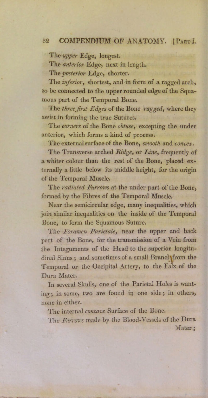 The upper Edge, longest- 'J'he anterior Edge, next in length. The posterior Edge, shorter. The inferior^ shortest, and in form of a ragged arcli, to be connected to the upper rounded edge of the Squa- mous part of the Temporal Bone. The three Jirst Edges of the Bone raggedy where they assist in forming the true Sutures. The corners of the Bone obtuse, excepting the under anterior, which forms a kind of process. The external surface of the Bone, smooth and convex. The Transverse arched Ridge, or Lme, frequently of a whiter colour than the rest of the Bone, placed ex- ternally a little below its middle height, for the origin of the Temporal Muscle. The radiated Furrows at the under part of the Bone, formed by the Fibres of the Temporal Muscle. Near the semicircular edge, many inequalities, which join similar inequalities on the inside of the Temporal Bone, to form the Squamous Suture. 'I'he Foramen Parietale, near the upper and back jiart of the Bone, for the transmission of a Vein from the Integuments of the Head to the superior longitu- dinal Sinus *, and sometimes of a small Brand yfrom the Temporal or the Occipital Artery, to the Falx of the Dura Mater. In several Skulls, one of the Parietal Holes is want- ing •, in some, two are found in one side; in others, none in eitlier. 'Fhe internal concave Surface of the Bone. The Fnrrovcs made by the Blood-Vessels of the Dura Mater;
