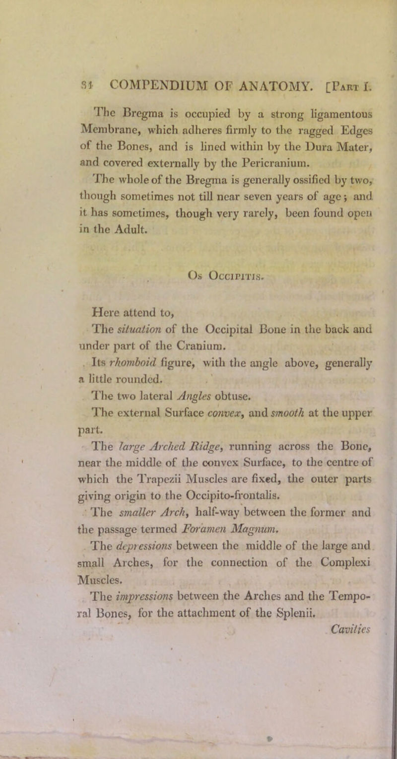 'Phc Bregma is occupied by a strong ligamentous Membrane, which adheres firmly to the ragged Edges of the Bones, and is lined within by the Dura Mater, and covered externally by the Pericranium. The whole of the Bregma is generally ossified by two, though sometimes not till near seven years of age *, and it has sometimes, though very rarely, been found open in the Adult. Os OcciriTTs. Here attend to, The situation of the Occipital Bone in the back and under part of the Cranium. Its rhomboid figure, with the angle above, generally a little rounded. I'lie two lateral Angles obtuse. I'he external Surface convex^ and smooth at the upper part. The large Arched Ridge, running across the Bone, near the middle of the convex Surface, to the centre of which the Trapezii Muscles are fixed, the outer parts giving origin to the Occipito-frontalis. The smaller Arch, half-way between the former and the passage termed Foramen Magnum, The deptessions between the middle of the large and small Arches, for the connection of the Complexi Muscles. The impressiotis between the Arches and the Tempo- ral Bones, for the attachment of the Splenii. Cavities