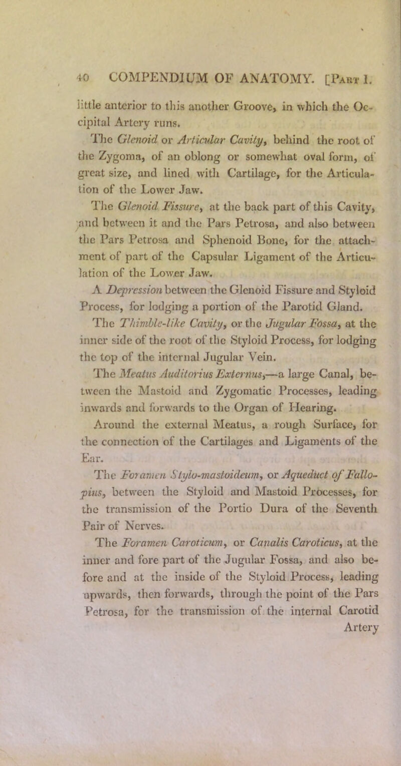 little anterior to iliis another Groove, in which the Oc- cipital Artery runs. nic Glenoid or Artindar Cavity^ behind the root of the Zygoma, of an oblong or somewhat oval form, of great size, and lined w’ith Cartilage, for tlie Articula- tion of the Lower Jaw'. The Glenoid Fissure^ at the back part of this Cavity, and between it and the Pax's Petrosa, and also between the Pars Petrosa and Sphenoid Bone, for the attach- ment of part of the Capsular Ligament of the Articu- lation of the Lower Jaw. A Depression between the Glenoid Fissure and Styloid Process, for lodging a portion of the Parotid Gland. The Thimhle-like Cavity^ ortho JugularFossa^ at the inner side of the root of the Styloid Process, for lodging the lop of the internal Jugular Vein. 'Y\ic Meatus yluditorius ExternuSi—a large Canal, be- tween the Mastoid and Zygomatic Processes, leading inwards and forwards to the Organ of Hearing. Around the external Meatus, a rough Surface, for the connection of the Cartilages and Ligaments of the Ear. The Foyamen Stylo-mastoideumy or Aqueduct of Fallo- pius^ between the Styloid and Mastoid Processes, for the transmission of the Portio Dura of the Seventh Pair of Nerves. The Foramen Caroticim^ or Canalis CaroticuSt at the inner and fore part of the Jugular P ossa, and also be- fore and at the inside of the Styloid Pi’ocess, leading upwards, then forwards, through the point of the Pars Petrosa, for the transmission of the internal Carotid Artery