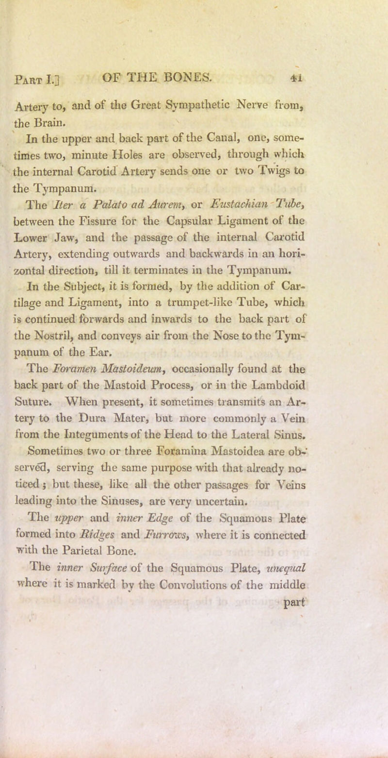 Artery to, and of the Great Sympathetic Nerve from, the Brain. In the upper and back part of the Canal, one, some- times two, minute Holes are observed, through which the internal Carotid Arteiy sends one or two Twigs to the Tympanum. The Iter a Palate ad Aurenit or Emtacliian' Tube, between the Fissure for the Capsular Ligament of the Lower Jaw, and the passage of the internal Carotid Artery, extending outwards and backwards in an hori- zontal direction, till it terminates in the Tympanum. In the Subject, it is formed, by the addition of Car- tilage and Ligament, into a trrmipet-like Tube, which is continued forwards and inwards to the back part of the Nostril, and conveys air from the Nose to the Tym- panum of the Ear. The Foramen Mastoideimij occasionally found at the back part of the Mastoid Process, or in the Lambdoid Suture. When present, it sometimes transmits an Ar- tery to the Dura Mater, but more commonly a Vein from the Integuments of the Head to the Lateral Sinus. Sometimes two or three Foramina Mastoidea are ob-’ serv^, serving the same purpose with that already no- ticed ; but these, like all the other passages for Veins leading into the Sinuses, are very uncertain. The tipper and inner Edge of the Squamous Plate formed into Ridges and Fwtro’ii's, where it is connected with the Parietal Bone. The inner Surface of the Squamous Plate, tineqiial M’here it is marked by the Convolutions of the middle part