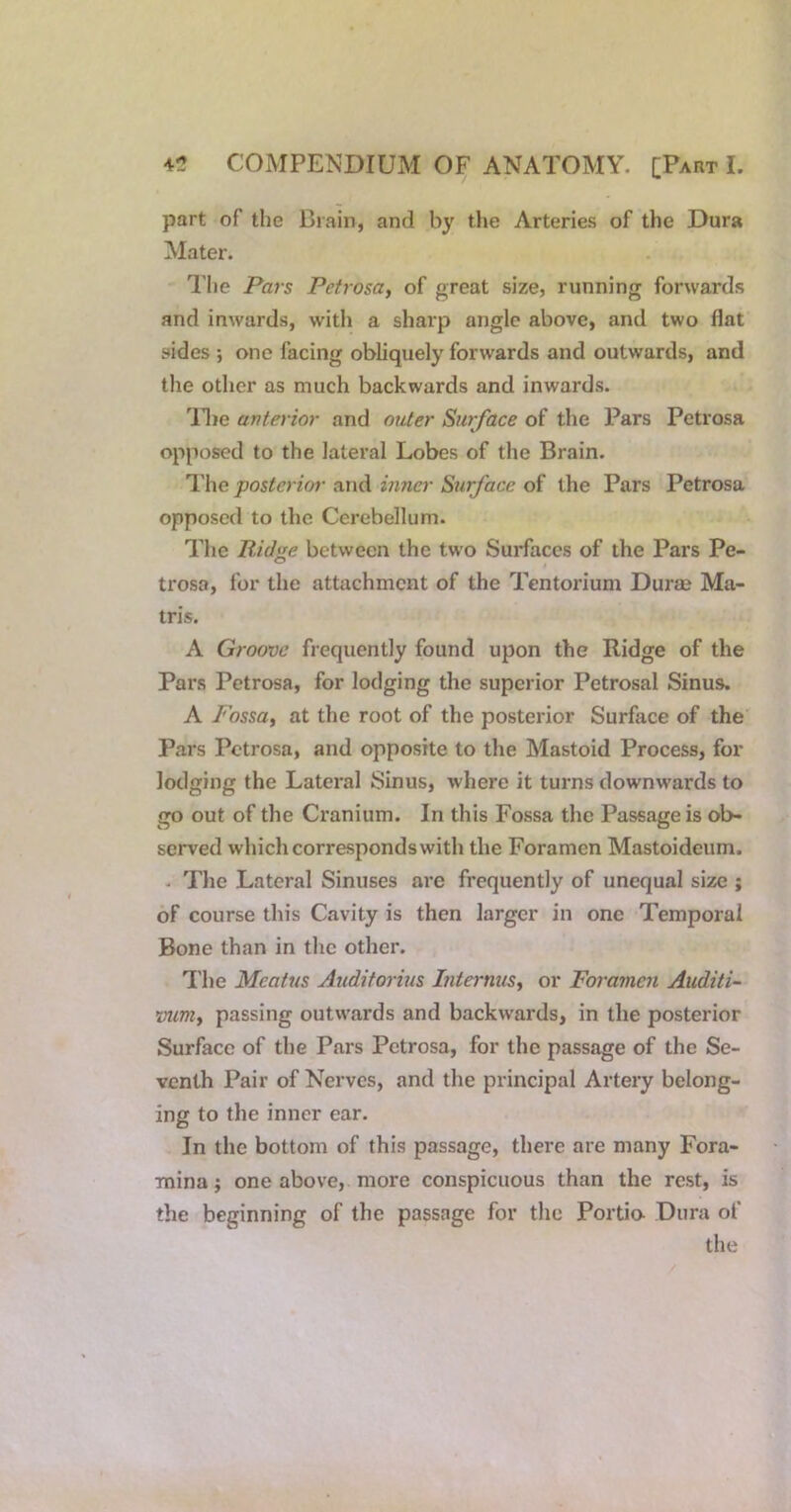 part of the Biain, and by the Arteries of the Dura Mater. The Pars Petrosa, of great size, running forwards and inwards, with a sharp angle above, and two flat sides •, one facing obliquely forwards and outwards, and the other as much backwards and inwards. llie anterior and outer Surface of the Pars Petrosa opposed to the lateral Lobes of the Brain. I'he posterior and inner Surface of the Pars Petrosa opposed to the Cerebellum. The Ridge between the tw'o Surfaces of the Pars Pe- trosa, for the attachment of the Tentorium Durse Ma- tris. A Groove frequently found upon the Ridge of the Pars Petrosa, for lodging the superior Petrosal Sinus. A Fossa, at the root of the posterior Surface of the Pars Petrosa, and opposite to the Mastoid Process, for lodging the Lateral Sinus, where it turns downwards to go out of the Cranium. In this Fossa the Passage is ob- served which corresponds with the Foramen Mastoidcum. . The Lateral Sinuses are frequently of unequal size ; of course this Cavity is then larger in one Temporal Bone than in the other. I'lie Meatus Auditorius Internus, or Foramen Auditi- vum, passing outwards and backwards, in the posterior Surface of the Pars Petrosa, for the passage of the Se- venth Pair of Nerves, and the principal Artery belong- ing to the inner ear. In the bottom of this passage, there are many Fora- mina ; one above, more conspicuous than the rest, is the beginning of the passage for the Portio- Dura of