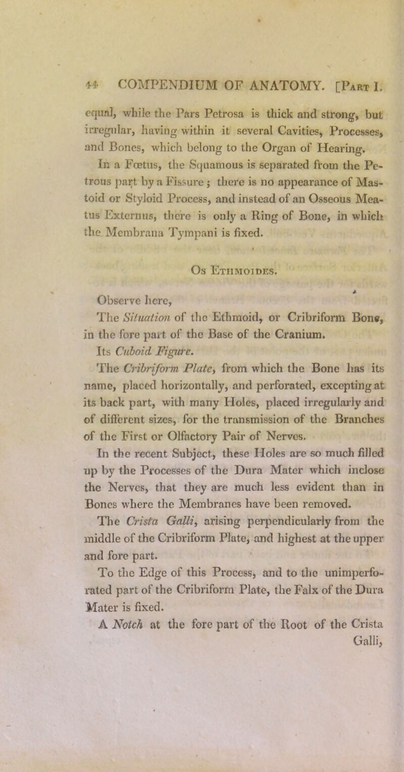 cqiml, while the Pars Petrosa is thick and strong, but irregular, having within it several Cavities, Processes, and Bones, which belong to the Organ of Hearing. In a Foetus, the Squamous is separated from the Pe- trous part by a Fissure; there is no appearance of Mas- toid or Styloid Process, and instead of an Osseous Mea- tus Externus, there is only a Ring of Bone, in which the Mcmbraiia Tympani is fixed. I Os Etiimoides. Observe here, The Sifuaiiori of the Ethmoid, or Cribriform Bone, in the fore part of the Base of the Cranium. Its Cuboid Figure. The Cribriform Platen from which the Bone has its name, placed horizontally, and perforated, excepting at its back part, with many Holes, placed irregulaa-ly and of different sizes, for the transmission of the Branches of the First or Olfactory Pair of Nerves. In the recent Subject, these Holes are so much filled up by the Processes of the Dura Mater which inclose the Nerves, that they are much less evident than in Bones where the Membranes have been removed. The Crista Gallic arising perpendicularly from the middle of the Cribriform Plate, and highest at the upper and fore part. To the Edge of this Process, and to the unimperfo- rated part of the Cribriform Plate, the Falx of the Dura Mater is fixed. A Notch at the fore part of the Root of the Crista Gain,