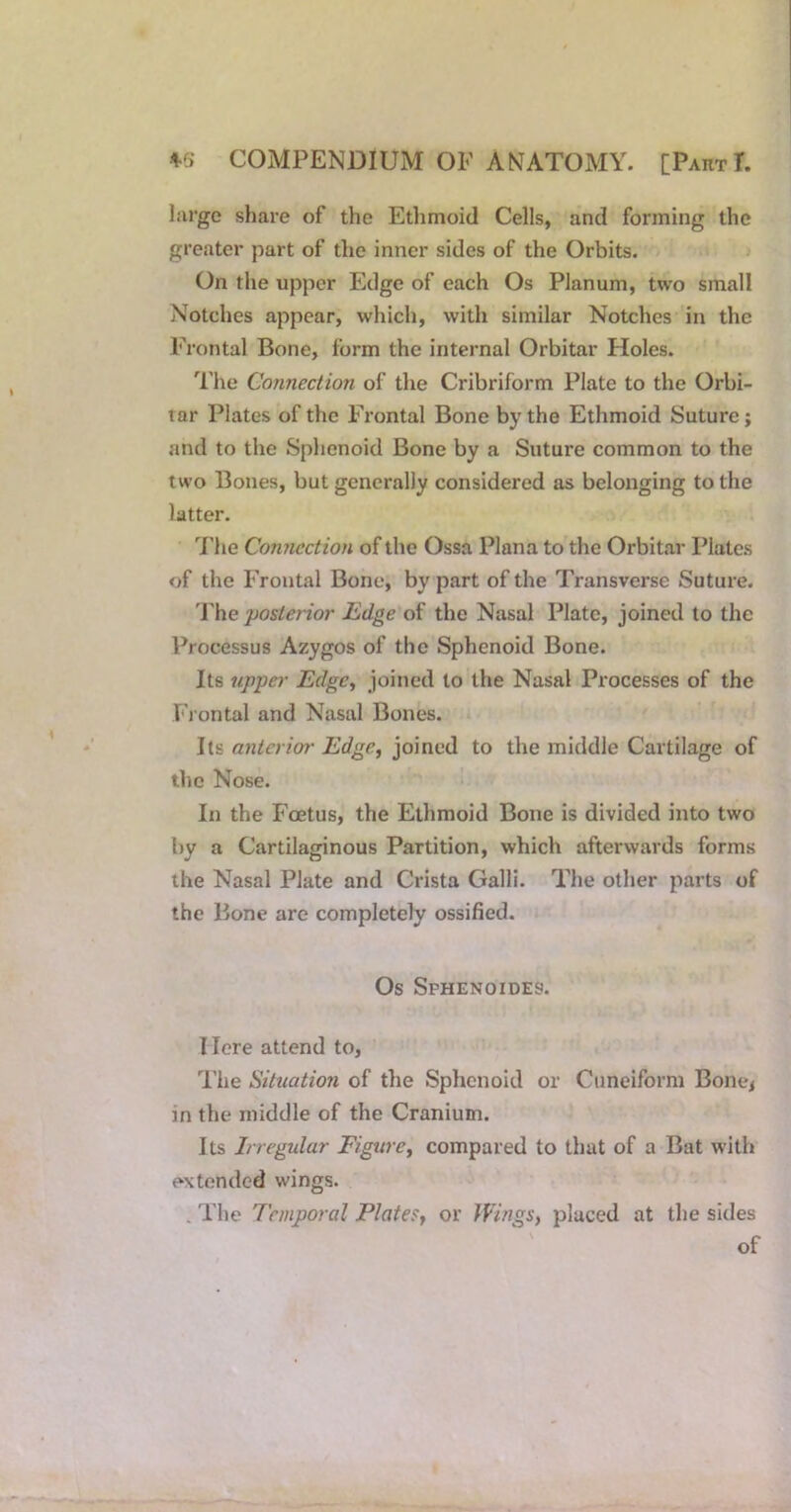 large share of the Ethmoid Cells, and forming the greater part of the inner sides of the Orbits. On the upper Edge of each Os Planum, two small Notches appear, which, with similar Notches in the Frontal Bone, form the internal Orbitar Holes. The Connection of the Cribriform Plate to the Orbi- tar Plates of the Frontal Bone by the Ethmoid Suture; and to the Sphenoid Bone by a Suture common to the two Bones, but generally considered as belonging to the latter, 7'he Connection of the Ossa Plana to the Orbitar Plates of the Frontal Bone, by part of the Transverse Suture. 'Jhe posterior Edge of the Nasal Plate, joined to the Processus Azygos of the Sphenoid Bone. Its upper Edgc^ joined to the Nasal Processes of the Fi ontal and Nasal Bones. anterim- Edge, joined to the middle Cartilage of tlie Nose. In the Foetus, the Ethmoid Bone is divided into two by a Cartilaginous Partition, which afterwards forms the Nasal Plate and Crista Galli. The other parts of the Bone are completely ossified. Os Sphenoides. I lore attend to, I’he Situation of the Sphenoid or Cuneiform Bone^ in the middle of the Cranium. Its Inegular Figure, compared to that of a Bat with extended wings. . The Temporal Plates, or JVings, placed at the sides of
