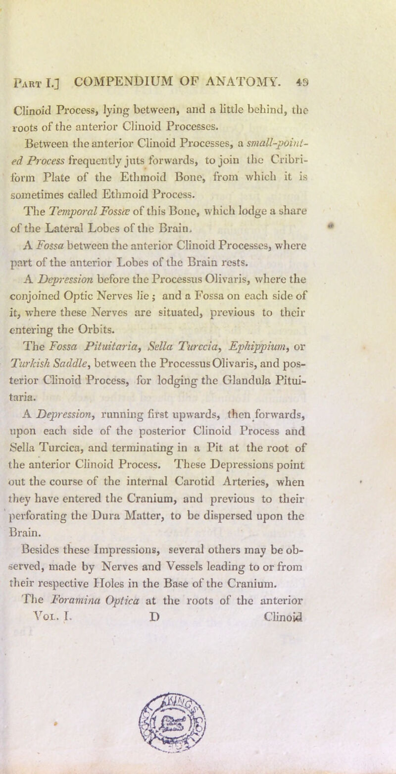 Clinoid Process, lying between, and a little behind, the roots of the anterior Clinoid Processes. Between the anterior Clinoid Processes, a small-point- ed Process frequently juts forwards, to join the Cribri- Ibrm Plate of the Ethmoid Bone, from which it is sometimes called Ethmoid Process. The Temporal Fossee of this Bone, which lodge a share of the Lateral Lobes of the Brain. A Fossa between the anterior Clinoid Processes, where part of the anterior Lobes of the Brain rests. A Depression before the Processus Olivaris, where the conjoined Optic Nerves lie ; and a Fossa on each side of it, %vhere these Nerves are situated, previous to their entering the Orbits. The Fossa Pituitaria, Sella Turccia., Ephippium^ or Turkish Saddle, between the Processus Olivaris, and pos- terior Clinoid Process, for lodging the Glandula Pitui- taria. A Depression, running first upwards, then forwards, upon each side of the posterior Clinoid Process and Sella Turcica, and terminating in a Pit at the root of the anterior Clinoid Process. These Depressions point out the course of the internal Carotid Arteries, when they have entered the Cranium, and previous to their perforating the Dura Matter, to be dispersed upon the Brain. Besides these Impressions, several others may be ob- served, made by Nerves and Vessels leading to or from their respective Holes in the Base of the Cranium. The Foramina Optica at the roots of the anterior Yoi.. I. D CHnoid