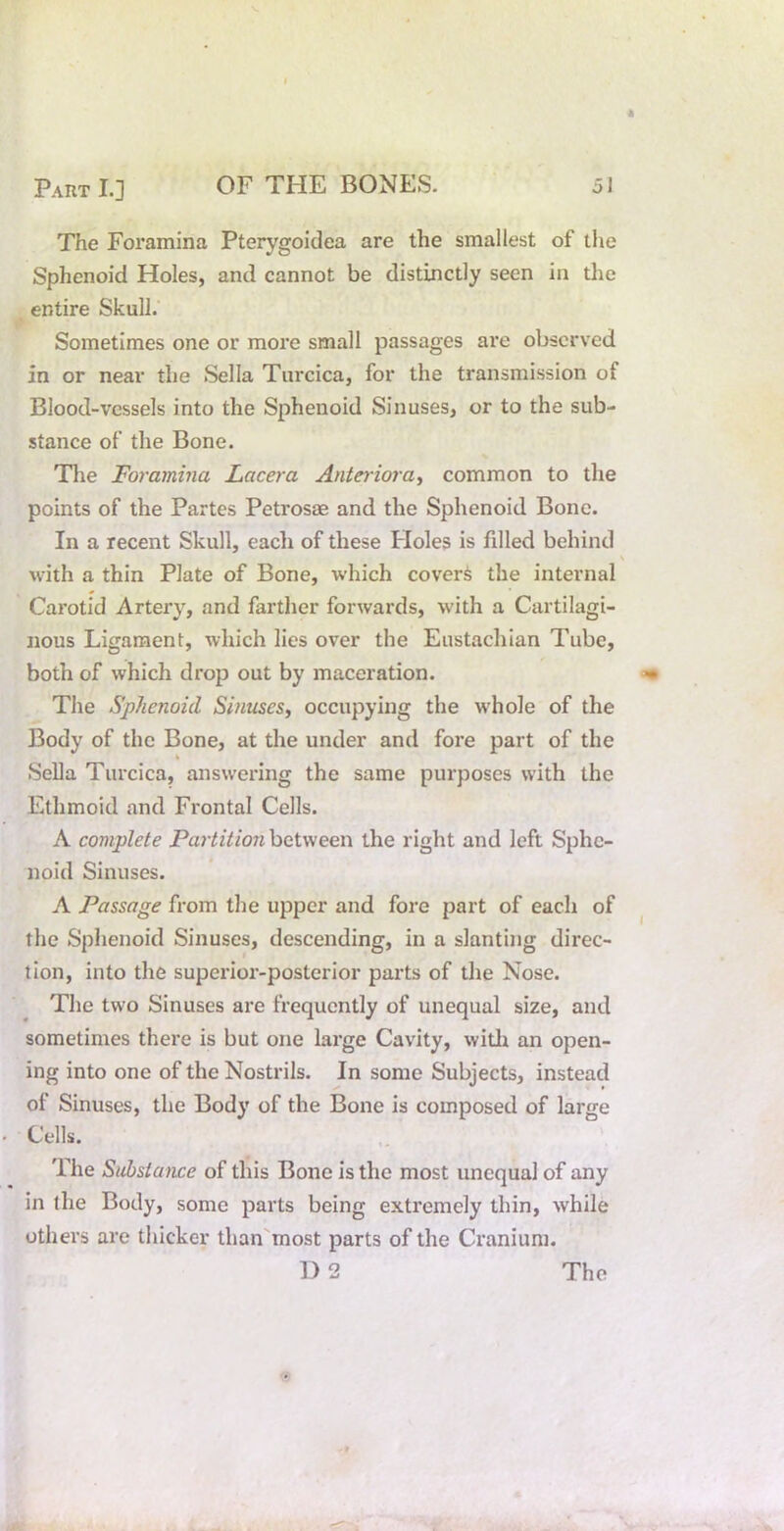 The Foramina Pterygoidea are the smallest of the Sphenoid Holes, and cannot be distinctly seen in tlie entire Skull. Sometimes one or more small passages are observed in or near the Sella Turcica, for the transmission of Blood-vessels into the Sphenoid Sinuses, or to the sub- stance of the Bone. Tlie Foramina Lacera Anterioray common to tlie points of the Partes Petrosae and the Sphenoid Bone. In a recent Skull, each of these Floles is filled behind with a thin Plate of Bone, which covert the internal Carotid Arter}^, and farther forwards, with a Cartilagi- nous Ligament, which lies over the Eustachian Tube, both of which drop out by maceration. The Sphenoid SinuseSy occupying the whole of the Body of the Bone, at the under and fore part of the « Sella Turcica, answering the same purposes with the Ethmoid and Frontal Cells. A complete Partition between the right and left Sphe- noid Sinuses. A Passage from the upper and fore part of each of the Sphenoid Sinuses, descending, in a slanting direc- tion, into the superior-posterior parts of the Nose. The two Sinuses are frequently of unequal size, and sometimes there is but one lai'ge Cavity, widi an open- ing into one of the Nostrils. In some Subjects, instead of Sinuses, the Body of the Bone is composed of large Cells. The Substance of this Bone is the most unequal of any in the Body, some parts being extremely thin, while others are thicker than'most parts of the Cranium.