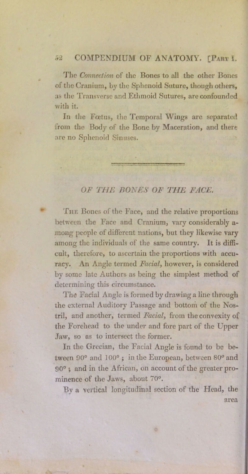 I'lic Connection of the Bones to a.11 the other Bones of the Cranium, by the Sphenoid Suture, though otliers, as the Transverse and Etlimoid Sutures, are confounded with it. Jn the Foetus, the Temporal Wings are separated from the Body of the Bone by Maceration, and there are no Sphenoid Sinuses. OF THE BONES OF THE FACE. The Bones of tlic Face, and the relative proportions between the Face and Cranium, vary considerably a- mong people of different nations, but they likewise vary among the individuals of the same country. It is diffi- cult, therefore, to ascertain the proportions with accu- racy. An Angle termed Facial, however, is considered by some late Authors as being the simplest method of determining this circumstance. The Facial Angle is formed by drawing a line through the external Auditory Passage and bottohi of the Nos- tril, and another, termed Facial, from the convexity of the Forehead to the under and fore part of the Upper Jaw, so os to intersect the former. In the Grecian, the Facial Angle is found to bo be- tween 90° and 100° ; in the European, between 80° and 90° j and in the African, on account of the greater pro- minence of the Jaws, about 70°. By a vertical longitudinal section of the Head, the area