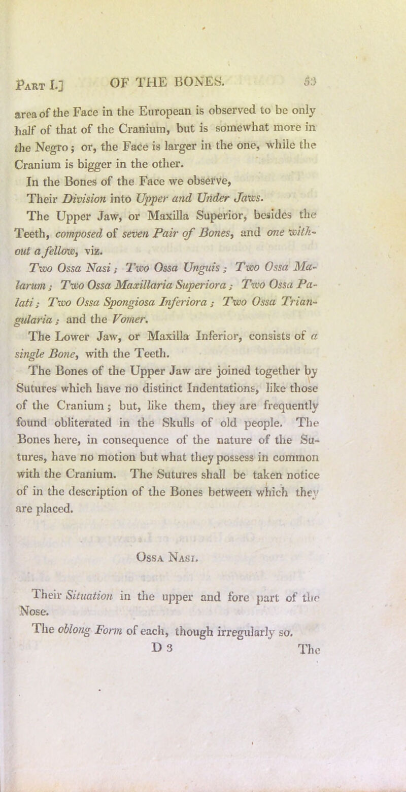 area of the Face in the European is observed to be only half of that of the Cranium, but is somewhat more in the Negro; or, the Face is larger in the one, while the Cranium is bigger in the other. In the Bones of the Face we observe, Their Division into Upper and Under Javcs. The Upper Jaw, or Maxilla Superior, besides the Teeth, composed of seven Pair of Bones, and one Kaith- out a felUm, viz. Two Ossa Nasi; Two Ossa Unguis; Two Ossa Ma~ lanm ; Two Ossa Maxillaria Superiora ; Ttvo Ossa Pa- lati; Two Ossa Spongiosa Inferiora ; Two Ossa Trian- gidaria ; and the Vomer. The Lower Jaw, or Maxilla Inferior, consists of a single Bone, with the Teeth. The Bones of the Upper Jaw are joined together by Sutures which have no distinct Indentations, like those of the Cranium; but, like them, they are frequently found obliterated in the Skulls of old people. The Bones here, in consequence of the nature of the Su- tures, have no motion but what they possess in common with the Cranium. The Sutures shall be taken notice of in the description of the Bones between which the;/ are placed. Ossa Nasi. Their Situation in the upper and fore part of the Nose. The oblong Fonn of each, though irregularly so.
