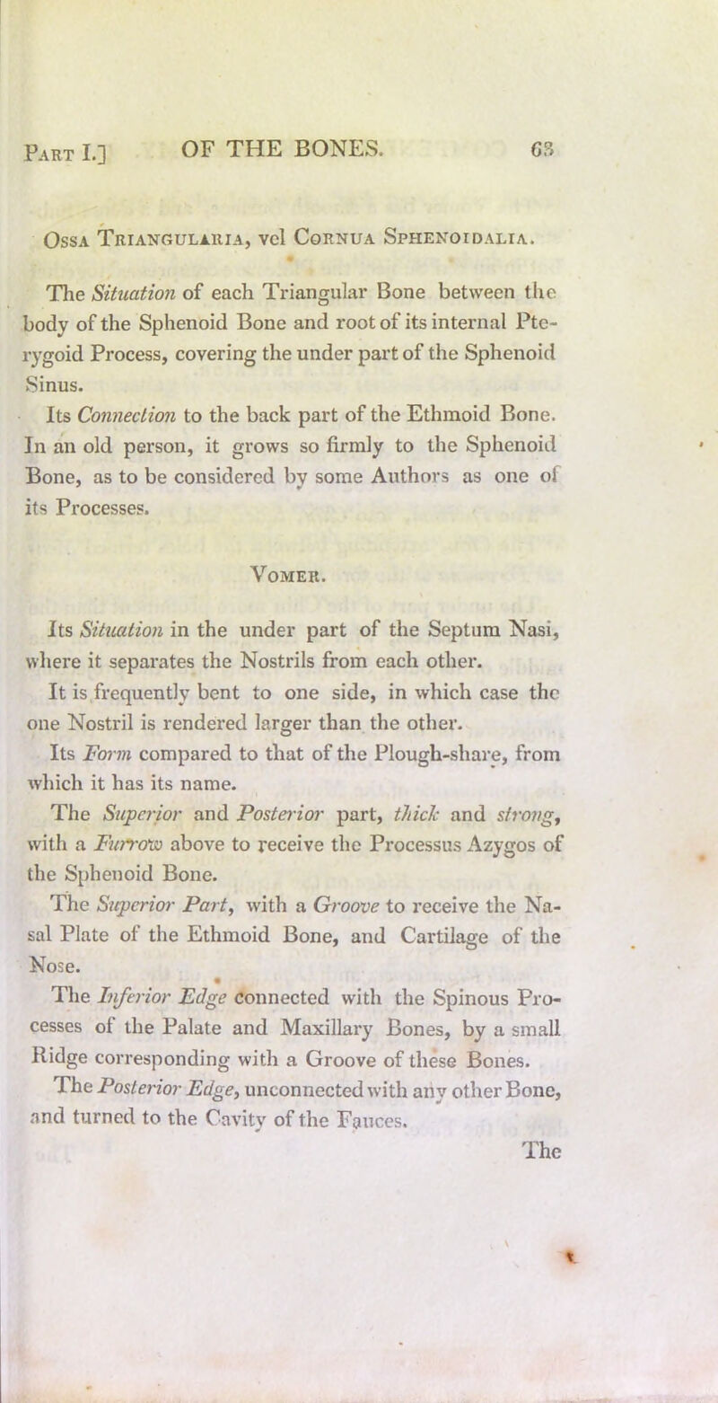 Ossa Triangulauia, vel Cornua Sphenoidalia. m The Situation of each Triangular Bone between the body of the Sphenoid Bone and root of its internal Pte- rygoid Process, covering the under part of the Sphenoid Sinus. Its Connection to the back part of the Ethmoid Bone. In an old person, it grows so firmly to the Sphenoid Bone, as to be considered bv some Authors as one ol its Processes. Vomer. its Situation in the under part of the Septum Nasi, where it separates the Nostrils from each other. It is frequently bent to one side, in which case the one Nostril is rendered larger than the other. Its Fov7n compared to that of the Plough-shai’e, from which it has its name. The Supcrioi' and Posteiior part, thick and strongy with a Furrcrw above to receive the Processus Azygos of the Sphenoid Bone. The Superior Part, with a Groove to receive the Na- sal Plate of the Ethmoid Bone, and Cartilage of the Nose. The Lifa-ior Edge Connected with the Spinous Pro- cesses of the Palate and Maxillary Bones, by a small Ridge corresponding with a Groove of these Bones. The Posterior Edge^ unconnected with any other Bone, and turned to the Cavity of the Fauces.