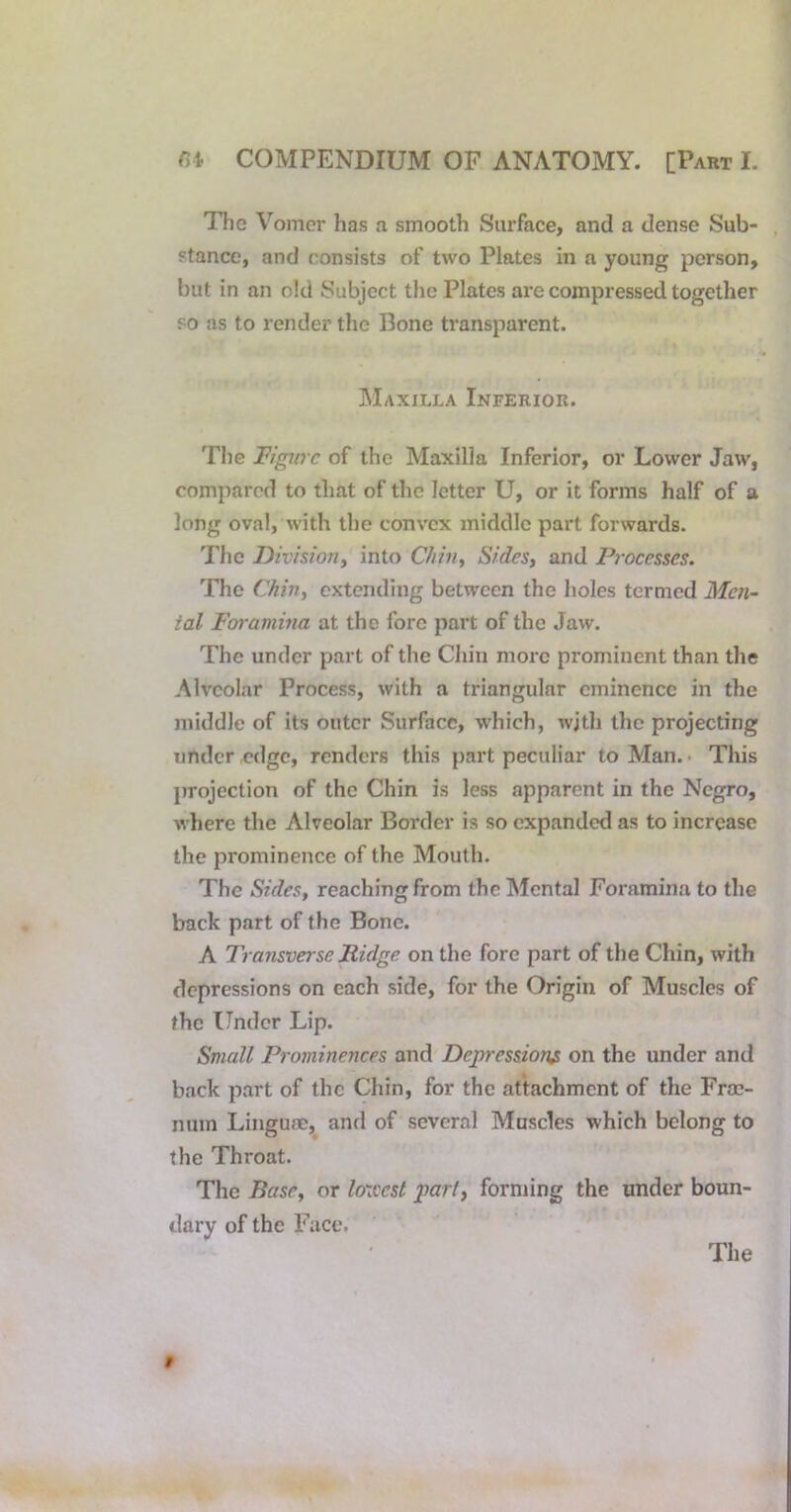 The Vomer has a smooth Surface, and a dense Sub- stance, and consists of two Plates in a young person, but in an old Subject the Plates are compressed together so as to render the Bone ti’ansparent. Maxilla Inferior. The Tigurc of the Maxilla Inferior, or Lower Jaw, compared to that of the letter U, or it forms half of a long oval, with the convex middle part forwards. The Division^ into Chilly Sides, and Pj-ocesses. The Chin, extending between the holes termed Men- ial Foramina at the fore part of the Jaw. The under part of the Chin more prominent than the Alveolar Process, with a triangular eminence in the middle of its outer Surface, which, wjth the projecting under edge, renders this part peculiar to Man. • This projection of the Chin is less apparent in the Negro, where the Alveolar Border is so expanded as to increase the prominence of the Mouth. The Sides, reaching from the Mental Foramina to the back part of the Bone. A Transverse Ridge on the fore part of the Chin, with depressions on each side, for the Origin of Muscles of the Under Lip. Small Prominences and Depression^ on the under and back part of the Chin, for the attachment of the Frac- num Linguae, and of several Muscles which belong to the Throat. The Base, or loxccst part, forming the under boun- dary of the Face. The 9