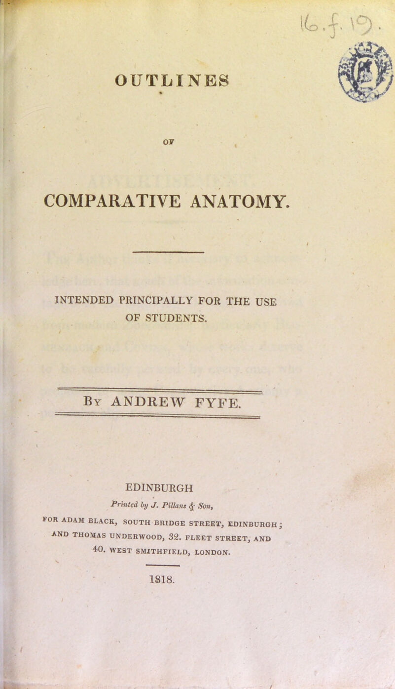 OUTLINES OF COMPARATIVE ANATOMY. INTENDED PRINCIPALLY FOR THE USE OF STUDENTS. By ANDREW FYFE. EDINBURGH Printed by J. Pillans Son, >OR ADAM BLACK, SOUTH BRIDGE STREET, EDINBURGH; AND THOMAS UNDERWOOD, 32. FLEET STREET, AND 40. WEST SMITHFIELD, LONDON. 1818. /