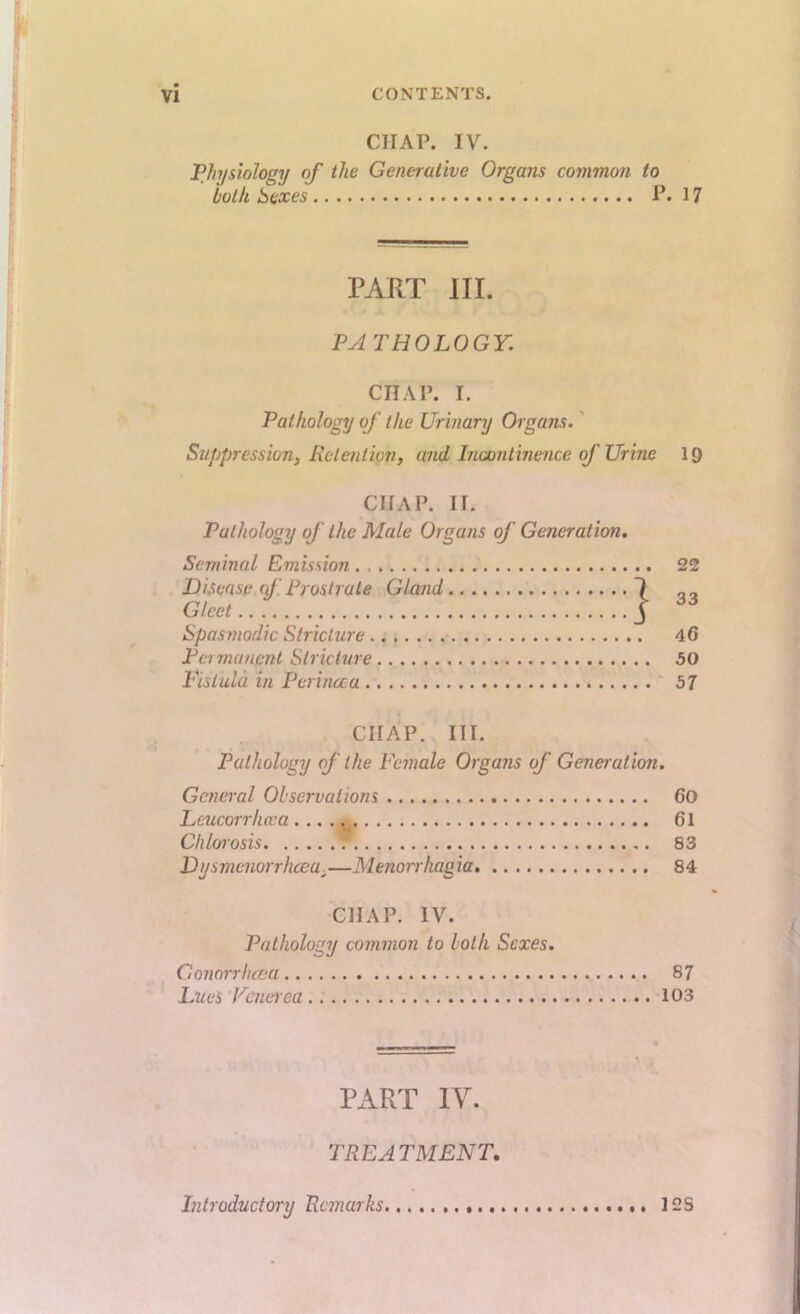 CHAP. IV. PIn/siolosv of the Generative Organs common to 'both Sexes P.17 PART HI. PATHOLOGY. CHAP. I. Pathology of the Urinary Organs.' Suppression, Retentmi, and Incontinence of Urine I9 CHAP, ir. Pathology of the Male Organs of Generation. Seminal Emission 22 Disease (f Prostrate Gland Gleet Spasmodic Stricture Permanent Stricture 50 Pis tula in Perincca 57 CHAP. III. Pathology of the Female Organs of Generation. General Observations 60 Leucorrhaa 61 Chlorosis 83 D jjsmenorrhcea,—M enorrhag ia 84 CHAP. IV. Pathology common to loth Sexes. Gonorrheea 87 Lues Pcneiea 103 PART IV. TREATMENT. Introductory Remarks 12s