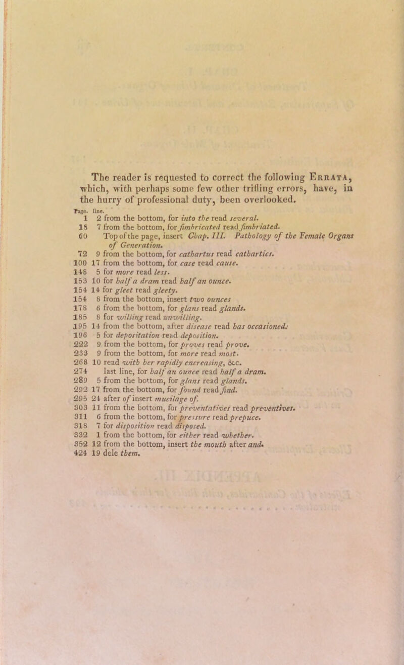 The reader is requested to correct the following Errata, which, with perhaps some few other trifling errors, have, ia the hurry of professional duty, been overlooked. Tage. Uoe. 1 2 from the bottom, for into the read several. IS 7 from the bottom, for Jimhricated read fimbriated. CO Top of the page, insert Chap. 111. Pathology of the Female Organs of Generation. 72 9 from the bottom, for cathartus read cathartics. 100 17 from the bottom, for case read cause. 118 5 for more read less. 153 10 for half a dram read half an ounce. 151 11 for gleet read gleety. 151 8 from the bottom, insert tavo ounces 178 6 from the bottom, for glans read glands, 185 8 for willing xc.?A unwilling. 195 11 from the bottom, after disease read has occasioned..' 196 5 for depositation read deposition. 222 9 from the bottom, for proves read prove, 233 9 from the bottom, for more read most. 268 10 read with her rapidly encreasing, &tc. 271 last line, for half an ounce read half a dram. 289 5 from the bottom, for glans read glands. 292 17 from the bottom, for found read^arf. 295 21 after o/ insert mucilage of. 303 11 from the bottom, for prevrntatives read preventives. 311 6 from the bottom, for pressure read prepare. 318 7 for disposition read disposed. 332 1 from the bottom, for either read whether. 352 12 from the bottom, insert the mouth after anri 421 19 dele them.