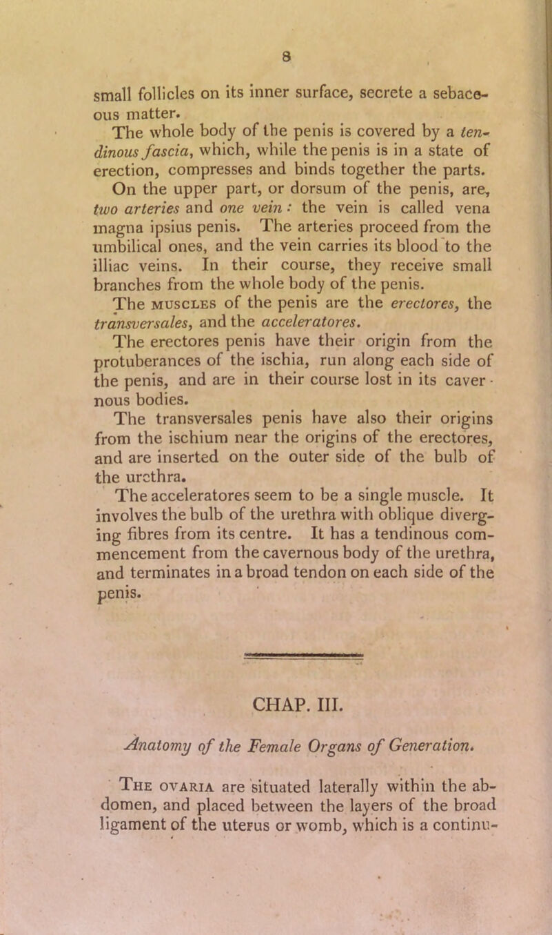 small follicles on Its inner surface, secrete a sebace- ous matter. The whole body of the penis is covered by a ten^ dinous fascia, which, while the penis is in a state of erection, compresses and binds together the parts. On the upper part, or dorsum of the penis, are, two arteries and one vein •* the vein is called vena magna ipsius penis. The arteries proceed from the umbilical ones, and the vein carries its blood to the illiac veins. In their course, they receive small branches from the whole body of the penis. The MUSCLES of the penis are the ereclores, the transversales, and the acceleratores. The erectores penis have their origin from the protuberances of the ischia, run along each side of the penis, and are in their course lost in its caver • nous bodies. The transversales penis have also their origins from the ischium near the origins of the erectores, and are inserted on the outer side of the bulb of the urethra. The acceleratores seem to be a single muscle. It involves the bulb of the urethra with oblique diverg- ing fibres from its centre. It has a tendinous com- mencement from the cavernous body of the urethra, and terminates in a broad tendon on each side of the CHAP. III. Anatomy of the Female Organs of Generation, ■ The ovaria are situated laterally within the ab- domen, and placed between the layers of the broad ligament of the uterus or womb, which is a continu-