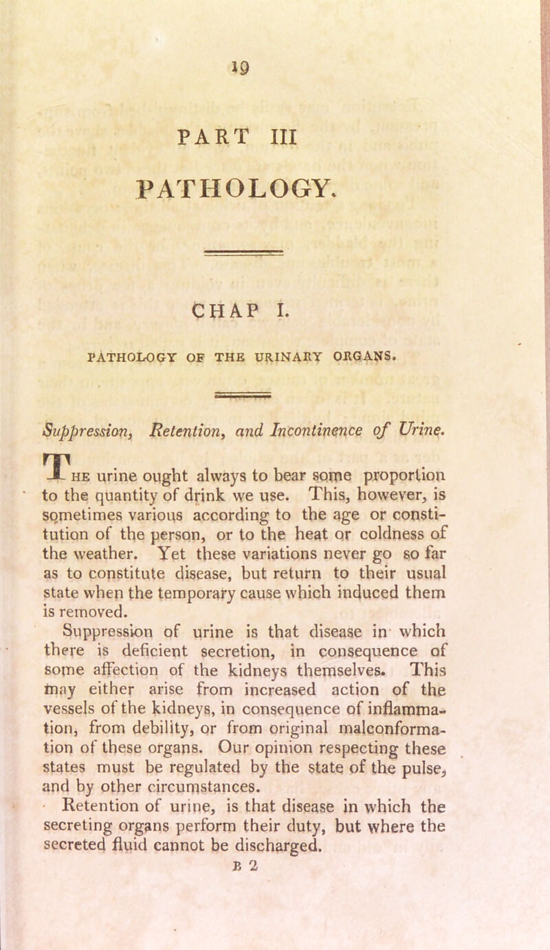 PART III PATHOLOGY. CHAP I. PATHOLOGY OF THE U?UNAIIY ORGANS. Suppression, Retention, and Incontinence of Urine, T-^he urine ought always to bear sonie proportion to the quantity of drink we use. This, however, is sometimes various according to the age or consti- tution of the person, or to the heat or coldness of the weather. Yet these variations never go so far as to constitute disease, but return to their usual state when the temporary cause which induced them is removed. Suppression of urine is that disease in which there is deficient secretion, in consequence of some affection of the kidneys themselves. This may either arise from increased action of the vessels of the kidneys, in consequence of inflamma- tion, from debility, or from original malconforma- tion of these organs. Our opinion respecting these states must be regulated by the state of the pulse^ and by other circumstances. • Retention of urine, is that disease in which the secreting organs perform their duty, but where the secreted fluid cannot be discharged.