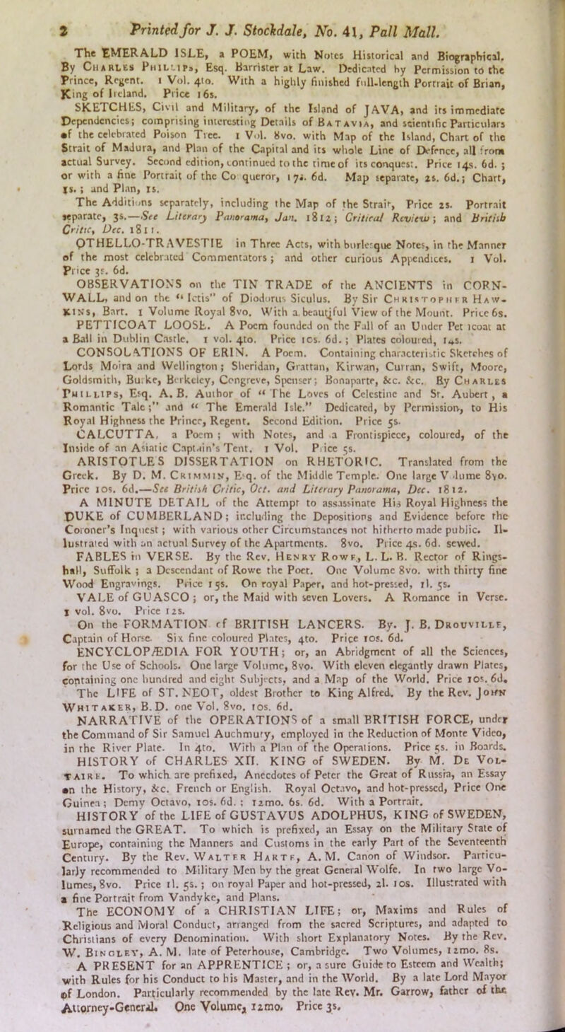 The EMERALD ISLE, a POEM, with Mutes Historical and Biographical. By Charles Phillips, Esq. Barrister at Law. Dedicated by Permission to the Prince, Regent, i Vol. 410. With a highly finished fnll.lcngth Portrait of Brian, King of Ireland. Price i6s. SKETCHES, Civil and Military, of the Island of JAVA, and irs immediate Dependencies; comprising interesting Details of Batavia, and scientific Particulars •f the celebrated Poison Tree, i Vol. 8vo. with Map of the Island, Chart of the Strait of Madura, and Plan of the Capital and its whole Line of Defence, all from actual Survey. Second edition, Lonrinued to the time of its conquest. Price 14s. 6d. ; or with a fine Portrait of the Co queror, 1 6d. Map separate, is. 6d.; Chart, 1$.; and Plan, is. The Additions separately, including the Map of the Strait, Price is. Portrait separate, 3s.—Ste Literary Panorama^ Jan. 18li; Critira/ Review', and Britiib Critic, Dec. 1811. QTHELLO-TR AVESTIE in Three Acts, with burlcrqne Notes, in the Manner of the most celebrated Commentators; and other curious .Appendices. i Vol. Price 3J, 6d. OBSERVATIONS on the TIN TRADE of the ANCIENTS in CORN- WALL, and on the “ Ictis of Diodorus Siculus. By Sir Chrutopiifr Haw- kins, Barr. I Volume Royal 8vo. With a,beautiful View of the Mount. Pricefis. PETTICOAT LOOSE. A Poem founded on the Fall of an Under Pet icoai at a Ball in Dublin Castle, i vol. 4to. Price ics. 6d.; Plates coloured, i«.s. CONSOLATIONS OF ERIN. A Poem. Containing char.acteristic Sketches of Lords Moira and Wellington ; Sheridan, Grattan, Kirwan, Curran, Swift, Moore, Goldsmith, Bu.ke, Birkeley, Congreve, Spenser; Bonaparte, &c. &c. By Charles Phillips, Esq. A. B. Author of “ The Loves ol Celestine and Sr. Aubert, a Romantic Talc;” and “ The Emerald Isle. Dedicated, by Permissiorv, to His Royal Highness the Prince, Regent. Second Edition. Price 5s. CALCUTTA, a Poem ; with Notes, and a Frontispiece, coloured, of the Inside of an Asiatic Captain's Tent, i Vol. Piice 5s. ARISTOTLE S DISSERTATION on RHETORIC. Translated from the Greek. By D. M. Crimmin, E'q. of the Middle Temple. One large V dume 8vo. Price I os. 6d.—See BritiiH Critic, Oct, and Literary Panorama, Dec. 1812. A MINUTE DETAIL of the Attempt to assassinate His Royal Highness the DUKE of CUMBERLAND; including the Depositions and Evidence before the Coroner’s Inquest; with various other Circumstances not hitherto made public. II- lustraicd with an actual Survey of the Apartments. 8vo. Price 4s. 6d. sewed. FABLES in VERSE. By the Rev. Henry Rowf., L. L. R. Rector of Rings- h«ll, Suffolk ; a Descendant of Rowe the Poet. One Volume 8vo. with thirty fine Wood Engravings. Price 15s. On royal P.aper, and hot-pressed, il. 55. VALE of GU ASCO ; or, the Maid with seven Lovers. A Romance in Verse. I vol. 8vo. Price I is. On the FORMATION rf BRITISH LANCERS. By. J. B. Drouvillf, Captain of Horse. Six fine coloured Plates, 4to. Price los. 6d. ENCYCLOPyEDlA FOR YOUTH; or, an Abridgment of all the Sciences, for the Use of Schools. One large Volume, 8vo. With eleven elegantly drawn Plates, containing one hundred and eight Subjects, and a Map of the World. Price ios. 6d. The LIFE of ST. NEOT, oldest Brother to King Alfred. By theRev. Joitk Whitaker, B.D. one Vol. 8vo. los. 6d. NARRATIVE of the OPERATIONS of a sm.ill BRITISH FORCE, under the Command of Sir S.amucl Auchmury, employed in the Reduction of Monte Video, in the River Plate. In 4m. With a Plan of the Operations. Price i;s. in Boards. HISTORY of CHARLES XII. KING of SWEDEN. By M. De Vol- TAiRF. To which arc prefixed. Anecdotes of Peter the Great of Russia, an Essay •n the History, &c. French or English. Roy.al Oct.ivo, and hot-pressed, Price One Guinea; Demv Octavo, los. fid. ; iimo. 6s. fid. VVith a Portrait. HlSTORY of the LIFE of GUSTAVUS ADOLPHUS, KING of SWEDEN, surnamed the GREAT. To which is prefixed, an Essay on the Military Sralc of Europe, containing the Manners and Customs in the early Part of the Seventeenth Century. By the Rev. Walter Haktf, A. M. Canon of Windsor. Particu- larly recommended to Military Men by the great General Wolfe. In two large Vo- lumes, 8vo. Priceil. 55.; on royal Paper and hot-pressed, 2I. ios. Illustrated with a fine Portrait from Vandyke, and Plans. The ECONOMY of'a CHRISTI.AN LIFE; or, Maxims and Rules of Religious and Moral Conduct, arranged from the sacred Scriptures, and adapted to Christians of every Denomination. With short Explanatory Notes. By the Rev. W. Binoley, a. M. late of Percrhou.'e, Cambridge. Two Volumes, limo. 8s. A PKESENT for an APPRENTICE ; or, a sure Guide to Esteem and Wealth; with Rules for his Conduct to bis Master, and in the World. By a late Lord Mayor ®f London. Particularly recommended by the late Rev. Mr. Garrow, father of the ikuorncy-GeneriL One Volume, 12 mo. Price 3s,