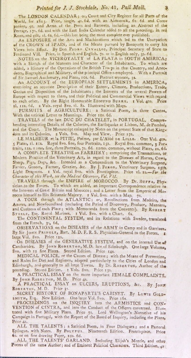 The LONDON CALENDAR ; o.-, Couic and City Register for all Parts of the World, for 1S13. Price, single, 45. 6d. with an Almanack, 6s. 6d. and Com- panion, 9s. and Arms ot the Peers and Baronets, including an Abstract of the Peerage, 17s. 6d. and with the East India Calendar added to all the preceding, in red Roan, and gilt, il. 6s. 6d.—this last being the most complete ever published. An EXPOSURE of the Arts and Machinations which led to the Usurpation of the CROWN of SP.AIN, and of the Means pursued by Bonaparte to carry his Views into Effect. By Don PeirRo Cfyallos, Principal Secretary of State to Ferdinand VTI. Price, in Spanish and English, 7s or in English only, 3s. 6d. NOTES on the VICEROYALTY of LA PLATA in SOUTH AMERICA; with a Sketch of the Manners and Char.acter of the Inhabitants. To which are added, a History of the Oper.ations of the British Tro- ps in that Country, and Anec- dotes, Biographical and Military, of the principal Officers employed. With a Portrait of Sir Samuel Auchmuty, and Plans, los. 6d. Portrait separate, 35. An ACCOUNT of the EUROPEAN SETTLEMENTS in ArMERICA, conti ining an accurate Dcxription of their Extent, Climate, Productions, Trade, Genius and Disposition of the Inhabitants ; the Interests of the several Powers of Europe with respect to them, and their Political and Commercial Views with regard to each other. By the Right Honourable Edmund Burice. i Vol. 4to. Price ll. IIS. 6d. z Vols. royal 8vo.1l. 8s. Illusti-ated with Maps. PURSUnS of AGRICULTURE; a Satirical Poem, in three Cantos. With the satirical Letter to Munniiigs. Price los. 6d. TRAVELS of the late DUG DU CHATELET, in PORTUGAL. Compre- bending interesting Details of the Colonies, the Earthquake at Lisbon, M. de Pombal, and the Court. The Manuscript enlarged by Notes on the present State of that Kiirg- doin and its Colonies. 2 Vols. 8vo. Map and View. Price 17s. I.E M.^LHEUR et la PITIE', Poeme, par L’Abbe de Liule. One Vol. 4to. 5 Plates, il. ICS. Royal 8vo. fine, four Portraits, 15s. Royal 8vo. common, 3 Por- traits, i2s. I lino, fine, three Portraits, 7s. 6d. izmo. common, without Plates, zs. 6d. A COMPLETE TREATISE on FARRIERY; comprising the Transactions, or Modern Practice of the Veterinary Art, in regard to the Diseases of Horses, Cows, Sheep, Pigs, Dogs, &c. Intended as a Compendium to the Veterinary Surgeon, Farrier, Groom, Farmer, Grazier, &c. By J. Fekon, Veterinary Surgeon, 15th Light Dragoons, i Vol. royal 8vo. with Frontispiece. Price il. is.—F«r tbt Character of this Vf'ork, see the Medical Obsen/er, I'ol, VII. TRAVELS through the EMPIRE of MOROCCO. By Dr. Bdffa, Phy- sician to the Forces. To which are added, an important Correspondence relative to the Interests of Gre.it Britain and Morocco; and a Letter from the Emperor of Mo- rocco himself to His Britannic Majesty. 1 Vol. 8vo. with a Map. 7s. A TOUR through the ATLANTIC; or, Recollections from Madeira, the Azores, and Newfoundland (including the Period of Discovery, Produce, Manners, and Customs of each Plate; with Memoranda from the Convents). By Robert Steele, Esq. Roval Marines, i Vol. 8vo. with a Chart. 6s. The CONTINENTAL SYSTEM, and its Relations with Sweden, cranilate4 from the French, 3<, 6d. OBSERVAT IONS on the DISEASES of the ARMY in Camp and in Garrison. By Sir John Prinole, Bart. M.D. F. R. S. Physician-General to the Forces, t large Vol. 8vo. Price 12s. On DISEASES of the GENERATIVE SYSTEM, and on the internal Use of Camharidrs. By John Robertos, M. D. late of Edinburgh. One large Volume, 8vo. with 12 fine Plates. Second Edition. Price 14s. MEDICAL POLICE, or the Causes of Disease; with the Means of Prevention, and Rules for Diet and Regimen, adapted particularly to the Cities of London and Edinburgh, and-generally to all Large Towns. By Dr. Roberton, Author of tho prereding. Second Edition. 2 Vols. 8vo. Price 13s. A PRACTICAL ESSAY on the more important reMALE COMPLAINTS. By John Robekton, M.D. Price 4s. A PRACTICAL ESSAY on ULCERS, ERUPTIONS, &c. By Johk Roberton, M.D. Price 3s. SECRET HISTORY OF BONAPARTE’S CABINET. By Lewis Gold- smith, E-q. New Edition. Onelai'gc Vol. 8vo. Price 16s. PROCEEDINGS on the INQUIRY into the ARMISTICE and CON- VENTION of CTNTRA, and into the Conduct of the Officers concerned. Illus- trated with five Military Plans. Price 7s. Lord Wclliirgton’s Narrative of his Campaign in Portugal, with the Report of the Board of Inquiry, including the Plans, Price 4s. ALL THE TALENTS ; a Satirical Poem, in Four Dialogues ; and a Pastoral Epilogue, with Notes. By Polypus. Nineteenth Edition. Frontispiece. Price 6s. or on fine drawing Paper, los. 6d. ALL THE TALENTS’ GARLAND. Including Elijah’s M.antle, and othcb Poems of the sam« Author; and of Eminent Political Cbavactexi, Third Edition. 4s