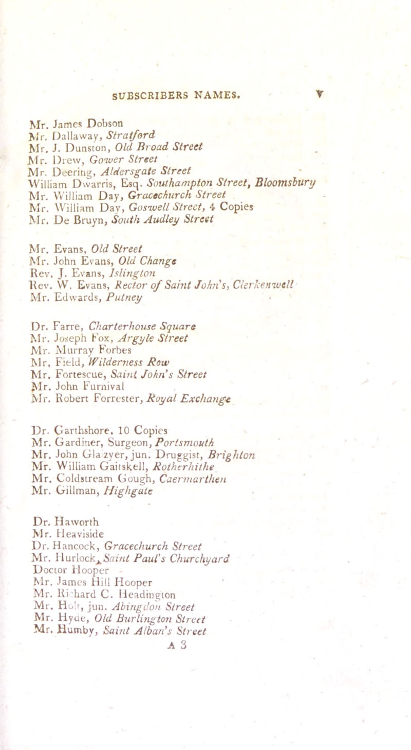 Mr. James Dobson Mr. DMawdiS, Stratford Mr. J. Dunston, Old Broad Street Mr. Drew, Gower Street Mr. Deeritig, Aldersgate Street ■William Dwarris, Esq. Southampton Street, Bloomsbury Mr. William Day, Gracechurch Street Mr. William Day, Guswell Street, 4- Copies Mr. De Bruyn, South Audley Street Mr. Evans, Old Street Mr. John Evans, Old Change Rev. J. Evans, Islington Rev. W. Evans, Rector of Saint John's, Clerlcenwelt Mr. Edwards, Putney Dr. Farre, Charterhouse Square Mr. Joseph Fox, Argyle Street Mr. Murray Forbes Mr. Field, Wilderness Row Mr. Fortescue, Saint John’s Street ^Ir. John Furnival Mr. Robert Forrester, Exchang’t Dr. Carthshore, 10 Copies Mr. Gardiner, burgeon, Portsmouth Mr. John Glazyer, jun. Druggist, Brighton Mr. William Gaitskell, Rotherhithe Mr. Coldstream Gough, Caermarthen Mr. Gillman, Highgate Dr. Haworth Mr. Heaviside Dr. Hancock, Gracechurch Street Mr. 1 lurlock^S«/«I Paul's Churchyard Doctor Hooper Mr. James Hill Hooper Mr. Ri hard C. Ileadington Mr. Holt, jun. Abingdon Street Mr. Flyue, Old Burlington Street Mr. Humby, Saint Alban’s Street A 3