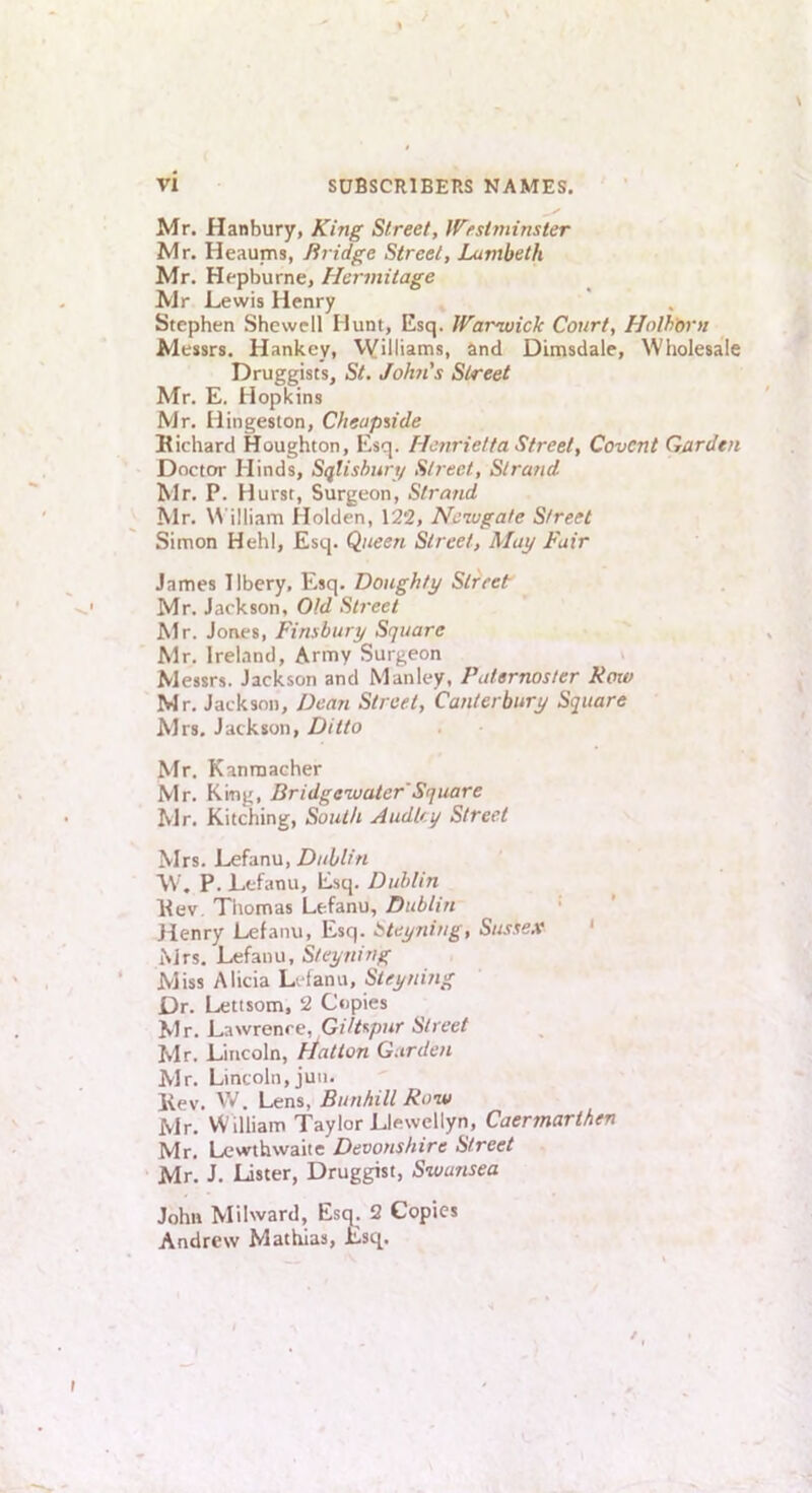 Mr. Hanbury, King Street, Westminster Mr. Heaums, Bridge Street, Lambeth Mr. Hepburne, Hermitage Mr Lewis Henry Stephen Shewell Hunt, Esq. Warojoick Court, Holh'orn Messrs. Hankey, Vyilliams, and DLmsdale, Wholesale Druggists, St. JoIi7i's Street Mr. E. Hopkins Mr. Hingeston, Cheaptide Hichard Houghton, Esq. Henrietta Street, Covcnt Garden Doctor Hinds, Sqtishun/ Stj-eet, Strand Mr. P. Hurst, Surgeon, Strand Mr. V\ illiam Holden, 122, Newgate Street Simon Hehl, Esq. Queen Street, Alay Fair James Ilbery, Esq. Doughty Street Mr. Jackson, Old Street Mr. Jones, Finsbury Square Mr. Ireland, Army Surgeon Messrs. Jackson and Manley, Paternoster Kmv Mr. Jackson, Dean Street, Canterbury Square Mrs. Jackson, Ditto Mr, Kanmacher Mr. King, Bridgewater'Square Mr. Kitching, South AudU.y Street Mrs, Lefanu,/)/<!///« W, P. Lefanu, Esq. Dublin Eev, Thomas Lefanu, Dublin • Jlenry Lefanu, Esq. i^teyning, Sussex ' Mrs. Lefanu, Steyning Miss Alicia Lefanu, Steyning Dr. Lettsom, 2 Copies Mr. Lawrence, GUt^pur Street Mr. Lincoln, Hatton Garden Mr. Lincoln, juii. Kev. W. Lens, Bunhill Row Mr. William Taylor Llewellyn, Caermarthen Mr, Lewthwaiie Devonshire Street Mr. J. Lister, Druggist, Swansea John Milward, Esci. 2 Copies Andrew Mathias, £sq.