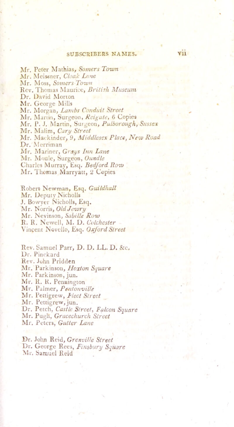 Mr. Peter Mathias, Somers Town Mr. Meissner, Cloak Lone Mr. Moss, Somers Town Rev. Thomas Maurice, British Museum Dr. David Morton Mr. George Mills Mr. Morgan, Lambs Conduit Street Mr. Manin, Surgeon, Reigule, 6 Copies Mr. P. J. Martin, Surgeon, Pulborough, Sussex Mr. Malim, Car^ Street Mr. Mackinder, 9, Middlesex Place, New Road Dr.Merriman hir. Mariner, Grays Inn Laiie Mr. Moule, Surgeon, Oundle Charles Murray, Esq. Bedford Row Mr. 'I'homas Marryatt, 2 Copies Robert Newman, Esq. Guildhall Mr. Deputy Nicholls J. Bowyer Nicholls, Esq. Mr. Norris, Old Jewry Mr. Nevinson, Sabitle Row R. R. Newell, M. D. Colchester Vincent Novello, Esq. Oxford Street Rev. Samuel Parr, D. D. LL. D. &c. Dr. Pinrkard Rev. John Priddcn Mr. Parkinson, Hoxton Square Mr. Parkinson, jun. Mr. R. K. Pennington Mr. Palmer, Pentonville Mr. Pettigrew, Heet Street Mr. Pettigrew,jun. Dr. Fetch, Castle Street, Falcon Square Mr. Pugh, Gracechurch Street Mr. Peters, Gutter Lane Dr. John Reid, Grenville Street Dr. George Rees, Finsbury Square Mr. Samuel Reid